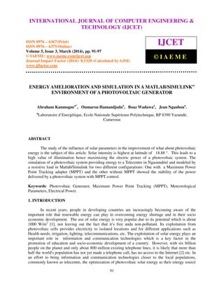 International Journal of Computer Engineering and Technology (IJCET), ISSN 0976-6367(Print),
ISSN 0976 - 6375(Online), Volume 5, Issue 3, March (2014), pp. 91-97 © IAEME
91
ENERGY AMELIORATION AND SIMULATION IN A MATLAB/SIMULINK”
ENVIRONMENT OF A PHOTOVOLTAIC GENERATOR
Abraham Kanmognea*
, Oumarou Hamandjodaa
, Boaz Wadawaa
, Jean Nganhoua
.
a
Laboratoire d’Energétique, Ecole Nationale Supérieure Polytechnique, BP 8390 Yaoundé,
Cameroun
ABSTRACT
The study of the influence of solar parameters in the improvement of what about photovoltaic
energy is the subject of this article. Solar intensity is highest at latitude of 18.88 °. This leads to a
high value of illumination hence maximizing the electric power of a photovoltaic system. The
simulation of a photovoltaic system providing energy to a Telecentre in Ngaoundéré and modeled by
a resistive load in Matlab/Simulink for two different configurations: One with a Maximum Power
Point Tracking adapter (MPPT) and the other without MPPT showed the stability of the power
delivered by a photovoltaic system with MPPT control.
Keywords: Photovoltaic Generator, Maximum Power Point Tracking (MPPT), Meteorological
Parameters, Electrical Power.
1. INTRODUCTION
In recent years, people in developing countries are increasingly becoming aware of the
important role that renewable energy can play in overcoming energy shortage and in their socio
economic development. The use of solar energy is very popular due to its potential which is about
1000 W/m2
[1], not leaving out the fact that it’s free anda non-pollutant. Its exploitation from
photovoltaic cells provides electricity to isolated locations and for different applications such as
Health needs, irrigation, lighting, telecommunications, etc. The exploitation of solar energy plays an
important role in information and communication technologies which is a key factor in the
promotion of education and socio-economic development of a country. However, with six billion
people on the planet and only about 800 million existing telephone lines, it is likely that more than
half the world's population has not yet made a telephone call, has no access to the Internet [2] etc. In
an effort to bring information and communication technologies closer to the local populations,
commonly known as telecentre, the optimization of photovoltaic solar energy as their energy source
INTERNATIONAL JOURNAL OF COMPUTER ENGINEERING &
TECHNOLOGY (IJCET)
ISSN 0976 – 6367(Print)
ISSN 0976 – 6375(Online)
Volume 5, Issue 3, March (2014), pp. 91-97
© IAEME: www.iaeme.com/ijcet.asp
Journal Impact Factor (2014): 8.5328 (Calculated by GISI)
www.jifactor.com
IJCET
© I A E M E
 