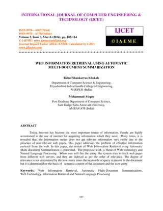 International Journal of Computer Engineering and Technology (IJCET), ISSN 0976-6367(Print),
ISSN 0976 - 6375(Online), Volume 5, Issue 3, March (2014), pp. 107-114 © IAEME
107
WEB INFORMATION RETRIEVAL USING AUTOMATIC
MULTI-DOCUMENT SUMMARIZATION
Rahul Shankarrao Khokale
Department of Computer Science & Engineering,
Priyadarshini Indira Gandhi College of Engineering,
NAGPUR (India)
Mohammad Atique
Post Graduate Department of Computer Science,
Sant Gadge Baba Amravati University,
AMRAVATI (India)
ABSTRACT
Today, internet has become the most important source of information. People are highly
accustomed to the use of internet for acquiring information which they need. Many times, it is
revealed that, the information seeker does not get relevant information very easily due to the
presence of non-relevant web pages. This paper addresses the problem of effective information
retrieval from the web. In this paper, the notion of Web Information Retrieval using Automatic
Multi-document Summarization is presented. The proposed work is blend of Web technology and
Natural Language Processing. When user will fire the query, the system tries to fetch web pages
from different web servers, and they are indexed as per the order of relevance. The degree of
relevance is not determined by the how many times the keywords of query is present in the document
but it is determined on the basis of semantic content of the document and the user query
Keywords: Web Information Retrieval, Automatic Multi-Document Summarizations,
Web Technology, Information Retrieval and Natural Language Processing
INTERNATIONAL JOURNAL OF COMPUTER ENGINEERING &
TECHNOLOGY (IJCET)
ISSN 0976 – 6367(Print)
ISSN 0976 – 6375(Online)
Volume 5, Issue 3, March (2014), pp. 107-114
© IAEME: www.iaeme.com/ijcet.asp
Journal Impact Factor (2014): 8.5328 (Calculated by GISI)
www.jifactor.com
IJCET
© I A E M E
 