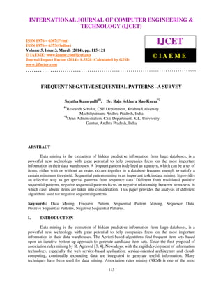 International Journal of Computer Engineering and Technology (IJCET), ISSN 0976-6367(Print),
ISSN 0976 - 6375(Online), Volume 5, Issue 3, March (2014), pp. 115-121 © IAEME
115
FREQUENT NEGATIVE SEQUENTIAL PATTERNS –A SURVEY
Sujatha Kamepalli #1
, Dr. Raja Sekhara Rao Kurra*2
#1
Research Scholar, CSE Department, Krishna University
Machilipatnam, Andhra Pradesh, India
*2
Dean Administration, CSE Department, K.L. University
Guntur, Andhra Pradesh, India
ABSTRACT
Data mining is the extraction of hidden predictive information from large databases, is a
powerful new technology with great potential to help companies focus on the most important
information in their data warehouses. A frequent pattern is defined as a pattern, which can be a set of
items, either with or without an order, occurs together in a database frequent enough to satisfy a
certain minimum threshold. Sequential pattern mining is an important task in data mining. It provides
an effective way to get special patterns from sequence data. Different from traditional positive
sequential patterns, negative sequential patterns focus on negative relationship between items sets, in
which case, absent items are taken into consideration. This paper provides the analysis of different
algorithms used for negative sequential patterns.
Keywords: Data Mining, Frequent Pattern, Sequential Pattern Mining, Sequence Data,
Positive Sequential Patterns, Negative Sequential Patterns.
I. INTRODUCTION
Data mining is the extraction of hidden predictive information from large databases, is a
powerful new technology with great potential to help companies focus on the most important
information in their data warehouses. The Apriori-based algorithms find frequent item sets based
upon an iterative bottom-up approach to generate candidate item sets. Since the first proposal of
association rules mining by R. Agrawal [3, 4], Nowadays, with the rapid development of information
technology, especially the web service-based application, service-oriented architecture and cloud-
computing, continually expanding data are integrated to generate useful information. Many
techniques have been used for data mining. Association rules mining (ARM) is one of the most
INTERNATIONAL JOURNAL OF COMPUTER ENGINEERING &
TECHNOLOGY (IJCET)
ISSN 0976 – 6367(Print)
ISSN 0976 – 6375(Online)
Volume 5, Issue 3, March (2014), pp. 115-121
© IAEME: www.iaeme.com/ijcet.asp
Journal Impact Factor (2014): 8.5328 (Calculated by GISI)
www.jifactor.com
IJCET
© I A E M E
 