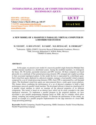 International Journal of Computer Engineering and Technology (IJCET), ISSN 0976-6367(Print),
ISSN 0976 - 6375(Online), Volume 5, Issue 3, March (2014), pp. 148-157 © IAEME
148
A NEW MODEL OF A MASSIVELY PARALLEL VIRTUAL COMPUTER IN
A DISTRIBUTED SYSTEM
M. YOUSSFI1
, O. BOUATTANE1
, H. FAKHI1
, M.O. BENSALAH2
, B. CHERRADI1,3
1
Laboratoire SSDIA, ENSET, University Hassan II Mohammedia Casablanca, Morocco
2
FSR, University Mohammed V AGDAL Rabat, Morocco
3
CRMEF El Jadida, Morocco
ABSTRACT
In this paper, we present a new model of a massively parallel single Instruction Multiple Data
(SIMD) structure machines in a distributed system. Among the modelled machines, we distinguish
the linear, 2D, 3D meshes, pyramidal structures and GPU structure. All these computers are based
physically on a multitude of fine grained processing elements (PE) arranged and coupled according
to their associated topological pattern. In this model the host is represented by a distributed agent.
Each virtual host agent, deployed in a physical computer, manages a local parallel virtual computer
composed by a set of virtual processing elements (VPE). Each VPE is represented by a self threaded
object. The distributed virtual host agents are interconnected throw a multi agent system platform.
This feature allows combining the performances of a set of physical computers to build a high
performance massively parallel virtual machine. The developed software is based on a hard kernel of
a parallel virtual machine in which we translate all the physical properties of its different
components. This kernel is based on an abstract layer which can be easily extended to the other
topological structures. To implement a parallel program in the proposed platform, we have
developed a new parallel programming language based on XML and its compiler which allow
editing, compiling and running parallel programs. To illustrate the performance of this model, we
present an example of a parallel program implementation for the edge detection of a brain MRI
image presenting pathology.
Keywords: Parallel Computing, Parallel Programming, SIMD, Emulation, Parallel Virtual Machine,
Parallel Programming Language.
INTERNATIONAL JOURNAL OF COMPUTER ENGINEERING &
TECHNOLOGY (IJCET)
ISSN 0976 – 6367(Print)
ISSN 0976 – 6375(Online)
Volume 5, Issue 3, March (2014), pp. 148-157
© IAEME: www.iaeme.com/ijcet.asp
Journal Impact Factor (2014): 8.5328 (Calculated by GISI)
www.jifactor.com
IJCET
© I A E M E
 