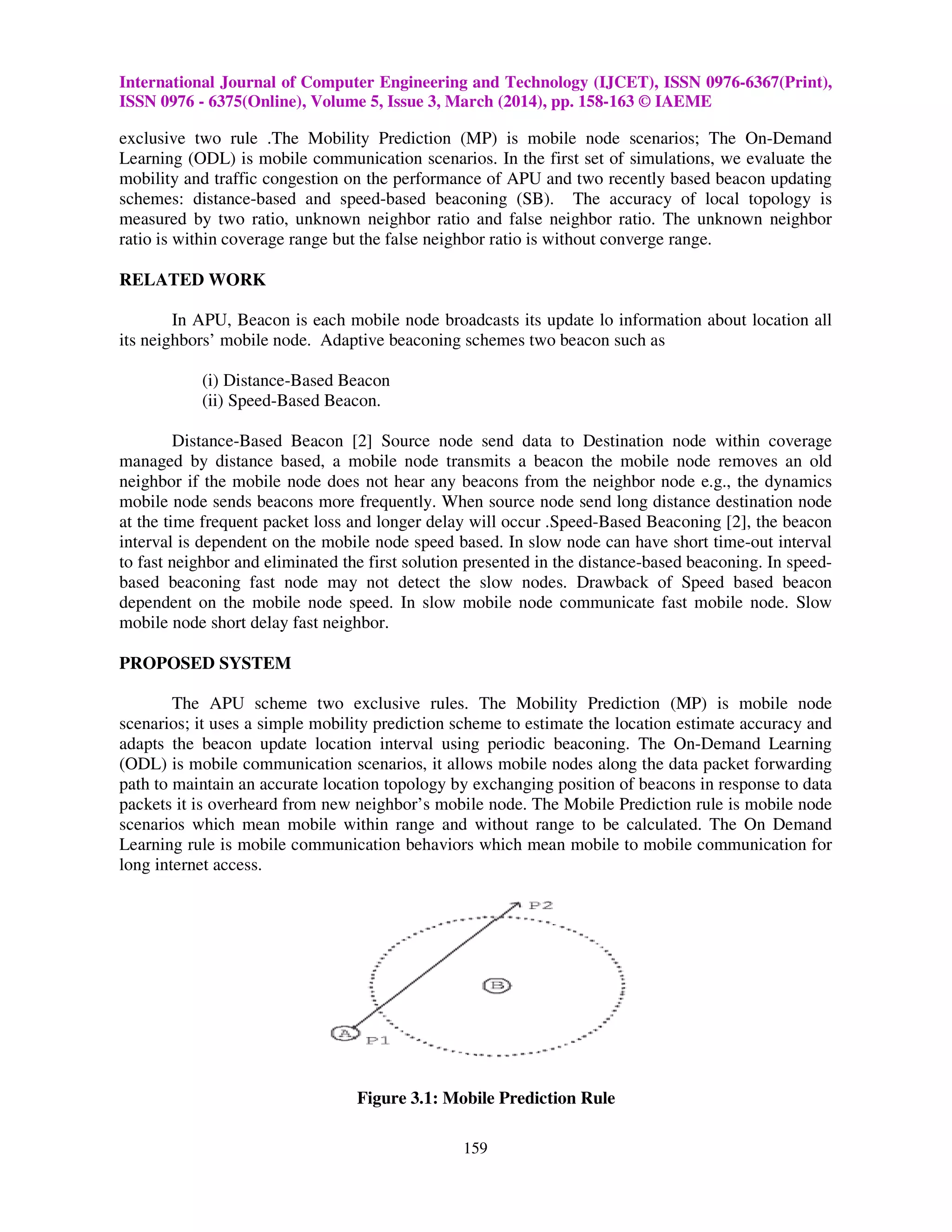 International Journal of Computer Engineering and Technology (IJCET), ISSN 0976-6367(Print),
ISSN 0976 - 6375(Online), Volume 5, Issue 3, March (2014), pp. 158-163 © IAEME
159
exclusive two rule .The Mobility Prediction (MP) is mobile node scenarios; The On-Demand
Learning (ODL) is mobile communication scenarios. In the first set of simulations, we evaluate the
mobility and traffic congestion on the performance of APU and two recently based beacon updating
schemes: distance-based and speed-based beaconing (SB). The accuracy of local topology is
measured by two ratio, unknown neighbor ratio and false neighbor ratio. The unknown neighbor
ratio is within coverage range but the false neighbor ratio is without converge range.
RELATED WORK
In APU, Beacon is each mobile node broadcasts its update lo information about location all
its neighbors’ mobile node. Adaptive beaconing schemes two beacon such as
(i) Distance-Based Beacon
(ii) Speed-Based Beacon.
Distance-Based Beacon [2] Source node send data to Destination node within coverage
managed by distance based, a mobile node transmits a beacon the mobile node removes an old
neighbor if the mobile node does not hear any beacons from the neighbor node e.g., the dynamics
mobile node sends beacons more frequently. When source node send long distance destination node
at the time frequent packet loss and longer delay will occur .Speed-Based Beaconing [2], the beacon
interval is dependent on the mobile node speed based. In slow node can have short time-out interval
to fast neighbor and eliminated the first solution presented in the distance-based beaconing. In speed-
based beaconing fast node may not detect the slow nodes. Drawback of Speed based beacon
dependent on the mobile node speed. In slow mobile node communicate fast mobile node. Slow
mobile node short delay fast neighbor.
PROPOSED SYSTEM
The APU scheme two exclusive rules. The Mobility Prediction (MP) is mobile node
scenarios; it uses a simple mobility prediction scheme to estimate the location estimate accuracy and
adapts the beacon update location interval using periodic beaconing. The On-Demand Learning
(ODL) is mobile communication scenarios, it allows mobile nodes along the data packet forwarding
path to maintain an accurate location topology by exchanging position of beacons in response to data
packets it is overheard from new neighbor’s mobile node. The Mobile Prediction rule is mobile node
scenarios which mean mobile within range and without range to be calculated. The On Demand
Learning rule is mobile communication behaviors which mean mobile to mobile communication for
long internet access.
Figure 3.1: Mobile Prediction Rule
 