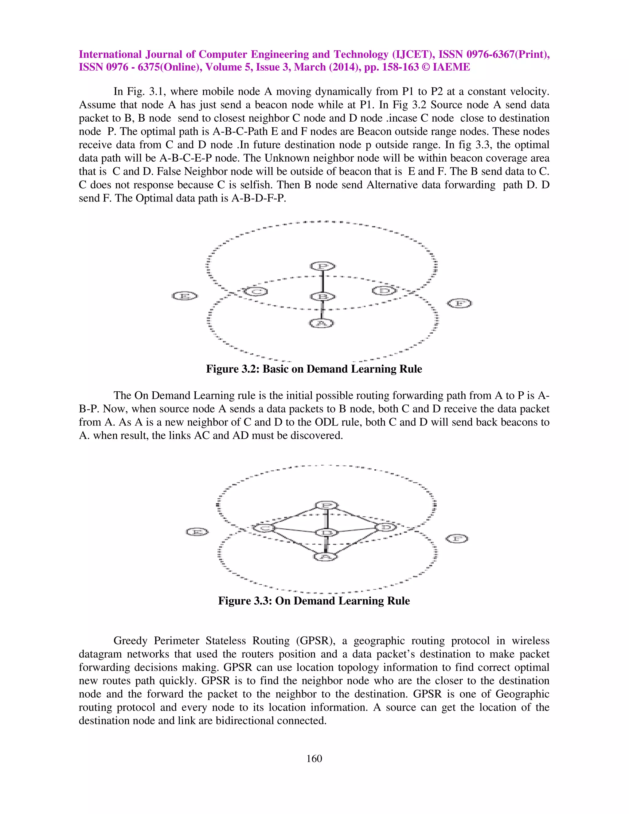 International Journal of Computer Engineering and Technology (IJCET), ISSN 0976-6367(Print),
ISSN 0976 - 6375(Online), Volume 5, Issue 3, March (2014), pp. 158-163 © IAEME
160
In Fig. 3.1, where mobile node A moving dynamically from P1 to P2 at a constant velocity.
Assume that node A has just send a beacon node while at P1. In Fig 3.2 Source node A send data
packet to B, B node send to closest neighbor C node and D node .incase C node close to destination
node P. The optimal path is A-B-C-Path E and F nodes are Beacon outside range nodes. These nodes
receive data from C and D node .In future destination node p outside range. In fig 3.3, the optimal
data path will be A-B-C-E-P node. The Unknown neighbor node will be within beacon coverage area
that is C and D. False Neighbor node will be outside of beacon that is E and F. The B send data to C.
C does not response because C is selfish. Then B node send Alternative data forwarding path D. D
send F. The Optimal data path is A-B-D-F-P.
Figure 3.2: Basic on Demand Learning Rule
The On Demand Learning rule is the initial possible routing forwarding path from A to P is A-
B-P. Now, when source node A sends a data packets to B node, both C and D receive the data packet
from A. As A is a new neighbor of C and D to the ODL rule, both C and D will send back beacons to
A. when result, the links AC and AD must be discovered.
Figure 3.3: On Demand Learning Rule
Greedy Perimeter Stateless Routing (GPSR), a geographic routing protocol in wireless
datagram networks that used the routers position and a data packet’s destination to make packet
forwarding decisions making. GPSR can use location topology information to find correct optimal
new routes path quickly. GPSR is to find the neighbor node who are the closer to the destination
node and the forward the packet to the neighbor to the destination. GPSR is one of Geographic
routing protocol and every node to its location information. A source can get the location of the
destination node and link are bidirectional connected.
 