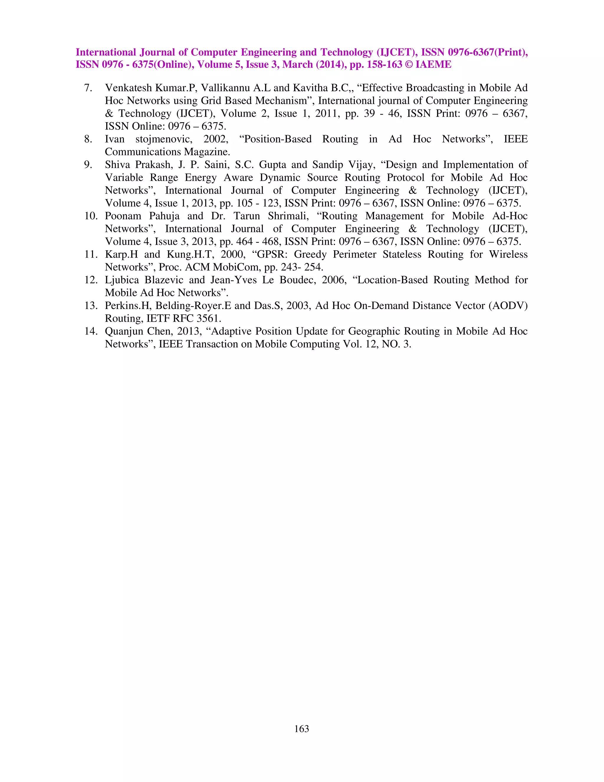 International Journal of Computer Engineering and Technology (IJCET), ISSN 0976-6367(Print),
ISSN 0976 - 6375(Online), Volume 5, Issue 3, March (2014), pp. 158-163 © IAEME
163
7. Venkatesh Kumar.P, Vallikannu A.L and Kavitha B.C,, “Effective Broadcasting in Mobile Ad
Hoc Networks using Grid Based Mechanism”, International journal of Computer Engineering
& Technology (IJCET), Volume 2, Issue 1, 2011, pp. 39 - 46, ISSN Print: 0976 – 6367,
ISSN Online: 0976 – 6375.
8. Ivan stojmenovic, 2002, “Position-Based Routing in Ad Hoc Networks”, IEEE
Communications Magazine.
9. Shiva Prakash, J. P. Saini, S.C. Gupta and Sandip Vijay, “Design and Implementation of
Variable Range Energy Aware Dynamic Source Routing Protocol for Mobile Ad Hoc
Networks”, International Journal of Computer Engineering & Technology (IJCET),
Volume 4, Issue 1, 2013, pp. 105 - 123, ISSN Print: 0976 – 6367, ISSN Online: 0976 – 6375.
10. Poonam Pahuja and Dr. Tarun Shrimali, “Routing Management for Mobile Ad-Hoc
Networks”, International Journal of Computer Engineering & Technology (IJCET),
Volume 4, Issue 3, 2013, pp. 464 - 468, ISSN Print: 0976 – 6367, ISSN Online: 0976 – 6375.
11. Karp.H and Kung.H.T, 2000, “GPSR: Greedy Perimeter Stateless Routing for Wireless
Networks”, Proc. ACM MobiCom, pp. 243- 254.
12. Ljubica Blazevic and Jean-Yves Le Boudec, 2006, “Location-Based Routing Method for
Mobile Ad Hoc Networks”.
13. Perkins.H, Belding-Royer.E and Das.S, 2003, Ad Hoc On-Demand Distance Vector (AODV)
Routing, IETF RFC 3561.
14. Quanjun Chen, 2013, “Adaptive Position Update for Geographic Routing in Mobile Ad Hoc
Networks”, IEEE Transaction on Mobile Computing Vol. 12, NO. 3.
 