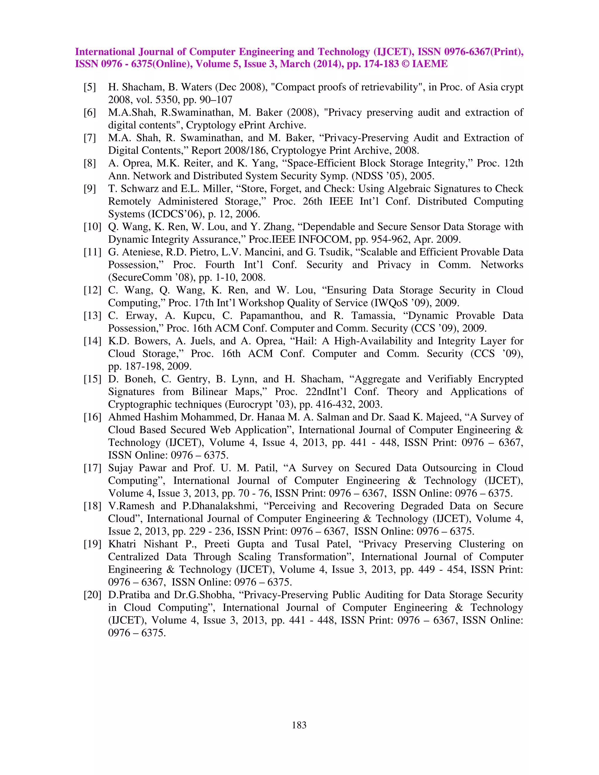 International Journal of Computer Engineering and Technology (IJCET), ISSN 0976-6367(Print), 
ISSN 0976 - 6375(Online), Volume 5, Issue 3, March (2014), pp. 174-183 © IAEME 
[5] H. Shacham, B. Waters (Dec 2008), Compact proofs of retrievability, in Proc. of Asia crypt 
183 
2008, vol. 5350, pp. 90–107 
[6] M.A.Shah, R.Swaminathan, M. Baker (2008), Privacy preserving audit and extraction of 
digital contents, Cryptology ePrint Archive. 
[7] M.A. Shah, R. Swaminathan, and M. Baker, “Privacy-Preserving Audit and Extraction of 
Digital Contents,” Report 2008/186, Cryptologye Print Archive, 2008. 
[8] A. Oprea, M.K. Reiter, and K. Yang, “Space-Efficient Block Storage Integrity,” Proc. 12th 
Ann. Network and Distributed System Security Symp. (NDSS ’05), 2005. 
[9] T. Schwarz and E.L. Miller, “Store, Forget, and Check: Using Algebraic Signatures to Check 
Remotely Administered Storage,” Proc. 26th IEEE Int’l Conf. Distributed Computing 
Systems (ICDCS’06), p. 12, 2006. 
[10] Q. Wang, K. Ren, W. Lou, and Y. Zhang, “Dependable and Secure Sensor Data Storage with 
Dynamic Integrity Assurance,” Proc.IEEE INFOCOM, pp. 954-962, Apr. 2009. 
[11] G. Ateniese, R.D. Pietro, L.V. Mancini, and G. Tsudik, “Scalable and Efficient Provable Data 
Possession,” Proc. Fourth Int’l Conf. Security and Privacy in Comm. Networks 
(SecureComm ’08), pp. 1-10, 2008. 
[12] C. Wang, Q. Wang, K. Ren, and W. Lou, “Ensuring Data Storage Security in Cloud 
Computing,” Proc. 17th Int’l Workshop Quality of Service (IWQoS ’09), 2009. 
[13] C. Erway, A. Kupcu, C. Papamanthou, and R. Tamassia, “Dynamic Provable Data 
Possession,” Proc. 16th ACM Conf. Computer and Comm. Security (CCS ’09), 2009. 
[14] K.D. Bowers, A. Juels, and A. Oprea, “Hail: A High-Availability and Integrity Layer for 
Cloud Storage,” Proc. 16th ACM Conf. Computer and Comm. Security (CCS ’09), 
pp. 187-198, 2009. 
[15] D. Boneh, C. Gentry, B. Lynn, and H. Shacham, “Aggregate and Verifiably Encrypted 
Signatures from Bilinear Maps,” Proc. 22ndInt’l Conf. Theory and Applications of 
Cryptographic techniques (Eurocrypt ’03), pp. 416-432, 2003. 
[16] Ahmed Hashim Mohammed, Dr. Hanaa M. A. Salman and Dr. Saad K. Majeed, “A Survey of 
Cloud Based Secured Web Application”, International Journal of Computer Engineering  
Technology (IJCET), Volume 4, Issue 4, 2013, pp. 441 - 448, ISSN Print: 0976 – 6367, 
ISSN Online: 0976 – 6375. 
[17] Sujay Pawar and Prof. U. M. Patil, “A Survey on Secured Data Outsourcing in Cloud 
Computing”, International Journal of Computer Engineering  Technology (IJCET), 
Volume 4, Issue 3, 2013, pp. 70 - 76, ISSN Print: 0976 – 6367, ISSN Online: 0976 – 6375. 
[18] V.Ramesh and P.Dhanalakshmi, “Perceiving and Recovering Degraded Data on Secure 
Cloud”, International Journal of Computer Engineering  Technology (IJCET), Volume 4, 
Issue 2, 2013, pp. 229 - 236, ISSN Print: 0976 – 6367, ISSN Online: 0976 – 6375. 
[19] Khatri Nishant P., Preeti Gupta and Tusal Patel, “Privacy Preserving Clustering on 
Centralized Data Through Scaling Transformation”, International Journal of Computer 
Engineering  Technology (IJCET), Volume 4, Issue 3, 2013, pp. 449 - 454, ISSN Print: 
0976 – 6367, ISSN Online: 0976 – 6375. 
[20] D.Pratiba and Dr.G.Shobha, “Privacy-Preserving Public Auditing for Data Storage Security 
in Cloud Computing”, International Journal of Computer Engineering  Technology 
(IJCET), Volume 4, Issue 3, 2013, pp. 441 - 448, ISSN Print: 0976 – 6367, ISSN Online: 
0976 – 6375. 
