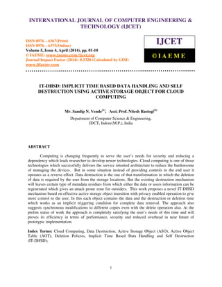 International Journal of Computer Engineering and Technology (IJCET), ISSN 0976-6367(Print),
ISSN 0976 - 6375(Online), Volume 5, Issue 4, April (2014), pp. 01-10 © IAEME
1
IT-DHSD: IMPLICIT TIME BASED DATA HANDLING AND SELF
DESTRUCTION USING ACTIVE STORAGE OBJECT FOR CLOUD
COMPUTING
Mr. Sandip N. Vende[1]
, Asst. Prof. Nitesh Rastogi[2]
Department of Computer Science & Engineering,
JDCT, Indore(M.P.), India
ABSTRACT
Computing is changing frequently to serve the user’s needs for security and reducing a
dependency which leads researcher to develop newer technologies. Cloud computing is one of those
technologies which successfully delivers the service oriented architecture to reduce the burdensome
of managing the devices. But in some situation instead of providing controls to the end user it
operates as a reverse effect. Data destruction is the one of that transformation in which the deletion
of data is required by the user from the storage locations. But the existing destruction mechanism
will leaves certain type of metadata residues from which either the data or users information can be
regenerated which gives an attack prone zone for outsiders. This work proposes a novel IT-DHSD
mechanism based on effective active storage object transition with privacy enabled operation to give
more control to the user. In this each object contains the data and the destruction or deletion time
which works as an implicit triggering condition for complete data removal. The approach also
suggests synchronous modifications to different copies even with the delete operation also. At the
prelim status of work the approach is completely satisfying the user’s needs of this time and will
proves its efficiency in terms of performance, security and reduced overhead in near future of
prototypic implementation.
Index Terms: Cloud Computing, Data Destruction, Active Storage Object (ASO), Active Object
Table (AOT), Deletion Policies, Implicit Time Based Data Handling and Self Destruction
(IT-DHSD);
INTERNATIONAL JOURNAL OF COMPUTER ENGINEERING &
TECHNOLOGY (IJCET)
ISSN 0976 – 6367(Print)
ISSN 0976 – 6375(Online)
Volume 5, Issue 4, April (2014), pp. 01-10
© IAEME: www.iaeme.com/ijcet.asp
Journal Impact Factor (2014): 8.5328 (Calculated by GISI)
www.jifactor.com
IJCET
© I A E M E
 