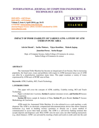 International Journal of Computer Engineering and Technology (IJCET), ISSN 0976-6367(Print),
ISSN 0976 - 6375(Online), Volume 5, Issue 4, April (2014), pp. 24-31 © IAEME
24
IMPACT OF POOR USABILITY OF VARIOUS ATM: A STUDY OF ATM
USERS IN PCMC AREA
Ashvini Shende*
, Sarika Thakare, Vijaya Kumbhar, Mahesh Jagtap,
Janardan Pawar, Sarita Byagar
Dept. of Computer Science, Indira College of Commerce & science,
Indira College of Commerce & science
ABSTRACT
The Automated Teller Machine has become an integral part of our Society. Due to increasing
popularity, the fraud cases, issues and problems with respect to ATM increased, hence use of ATM
can often be a unsatisfactory experience many times. This paper examines a variety of issues
experienced by ATM users of PCMC area in Pune.
Keywords: ATM, Usability, HCI, Touch Technology.
1. INTRODUCTION
This paper will cover the concepts of ATM, usability, Usability testing, HCI and Touch
Technology.
Paper is divided into 4 sections, Section I explains Literature review, and Section II focuses
Problem statement,
Section III shows sample & Analysis of Data, Section IV gives Result; Section V focuses
Methodology & Conclusion
ATM stands for; Automated Teller Machine. It is also referred to as a cash machine; a cash
dispenser The ATM is an electronic computerized telecommunications device that allows financial
institutions (e.g. bank or building society) customers to directly use a secure method of
communication to access their bank accounts. The ATM is a self-service banking terminal that
accepts deposits and dispenses cash. Most ATM’s also let users carry out other banking transactions
(e.g. check balance). ATM’s are activated by inserting a bank card (cash or credit card) into the card
INTERNATIONAL JOURNAL OF COMPUTER ENGINEERING &
TECHNOLOGY (IJCET)
ISSN 0976 – 6367(Print)
ISSN 0976 – 6375(Online)
Volume 5, Issue 4, April (2014), pp. 24-31
© IAEME: www.iaeme.com/ijcet.asp
Journal Impact Factor (2014): 8.5328 (Calculated by GISI)
www.jifactor.com
IJCET
© I A E M E
 