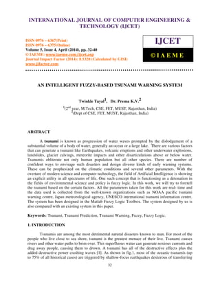 International Journal of Computer Engineering and Technology (IJCET), ISSN 0976-6367(Print),
ISSN 0976 - 6375(Online), Volume 5, Issue 4, April (2014), pp. 32-40 © IAEME
32
AN INTELLIGENT FUZZY-BASED TSUNAMI WARNING SYSTEM
Twinkle Tayal1, Dr. Prema K.V.2
1
(2nd
year, M.Tech, CSE, FET, MUST, Rajasthan, India)
2
(Dept of CSE, FET, MUST, Rajasthan, India)
ABSTRACT
A tsunami is known as progression of water waves prompted by the dislodgement of a
substantial volume of a body of water, generally an ocean or a large lake. There are various factors
that can generate a tsunami like Earthquakes, volcanic eruptions and other underwater explosions,
landslides, glacier calvings, meteorite impacts and other disarticulations above or below water.
Tsunamis obliterate not only human population but all other species. There are number of
confident ways to envisage such disasters and design diverse kinds of early warning systems.
These can be prophesized on the climatic conditions and several other parameters. With the
overture of modern science and computer technology, the field of Artificial Intelligence is showing
an explicit utility in all spectrums of life. One such concept that is functioning as a detonation in
the fields of environmental science and policy is fuzzy logic. In this work, we will try to foretell
the tsunami based on the certain factors. All the parameters taken for this work are real- time and
the data used is collected from the well-known organizations such as NOAA pacific tsunami
warning centre, Japan meteorological agency, UNESCO international tsunami information centre.
The system has been designed in the Matlab Fuzzy Logic Toolbox. The system designed by us is
also compared with an existing system in this paper.
Keywords: Tsunami, Tsunami Prediction, Tsunami Warning, Fuzzy, Fuzzy Logic.
1. INTRODUCTION
Tsunamis are among the most detrimental natural disasters known to man. For most of the
people who live close to sea shore, tsunami is the greatest menace of their live. Tsunami causes
rivers and other water paths to brim over. This superfluous water can generate noxious currents and
drag away people, causing them to drown. A tsunami has all of the destructive effects plus the
added destructive power crashing waves [1]. As shown in fig.1, most of the oceanic tsunamis (up
to 75% of all historical cases) are triggered by shallow-focus earthquakes dexterous of transferring
INTERNATIONAL JOURNAL OF COMPUTER ENGINEERING &
TECHNOLOGY (IJCET)
ISSN 0976 – 6367(Print)
ISSN 0976 – 6375(Online)
Volume 5, Issue 4, April (2014), pp. 32-40
© IAEME: www.iaeme.com/ijcet.asp
Journal Impact Factor (2014): 8.5328 (Calculated by GISI)
www.jifactor.com
IJCET
© I A E M E
 