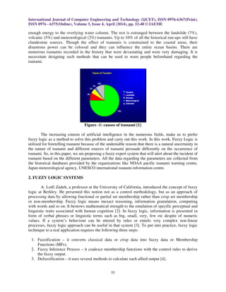 International Journal of Computer Engineering and Technology (IJCET), ISSN 0976
ISSN 0976 - 6375(Online), Volume 5, Issue 4, April (2014), pp.
enough energy to the overlying water colu
volcanic (5%) and meteorological (2%) tsunamis.
clandestine sources. Though the effect of tsunamis is
disastrous power can be colossal
numerous tsunamis recorded in the history that were devastating and were very
necessitate designing such methods
tsunami.
Figure
The increasing esteem of artific
fuzzy logic as a method to solve this problem and carry out this work
utilized for foretelling tsunami because of the
the nature of tsunami and different source
tsunami. So, in this paper, we are proposing a fuzz
tsunami based on the different parameters. All the data regarding the parameters are collected from
the historical databases provided by the
Japan meteorological agency, UNESCO internati
2. FUZZY LOGIC SYSTEMS
A. Lotfi Zadeh, a professor at the University of California
logic at Berkley. He presented this
processing data by allowing fractional or partial set membership rather than
or non-membership. Fuzzy logic means
with words and so on. It bestows mathematical strength to the emulation of specific per
linguistic traits associated with human cognition
form of verbal phrases or linguistic terms suc
values. If a system’s behaviour can be
processes, fuzzy logic approach can be
technique to a real application requires the following thre
1. Fuzzification – it converts classical data or crisp data into fuzzy data or Membership
Functions (MFs).
2. Fuzzy Inference Process – it coalesce
the fuzzy output.
3. Defuzzification – it uses several
International Journal of Computer Engineering and Technology (IJCET), ISSN 0976
6375(Online), Volume 5, Issue 4, April (2014), pp. 32-40 © IAEME
33
ying water column. The rest is estranged between the landslide (7%),
volcanic (5%) and meteorological (2%) tsunamis. Up to 10% of all the historical run
Though the effect of tsunamis is constrained to the coastal areas, their
colossal and they can influence the entire ocean basins. There are
sunamis recorded in the history that were devastating and were very
such methods that can be used to warn people beforehand
Figure -1: causes of tsunami [1]
of artificial intelligence in the numerous fields, make us to
method to solve this problem and carry out this work. In this work
because of the undeniable reason that there is a natural
e of tsunami and different sources of tsunami persuade differently on the occurrence of
, we are proposing a fuzzy expert system that will alert about the
tsunami based on the different parameters. All the data regarding the parameters are collected from
cal databases provided by the organizations like NOAA pacific tsunami warning centre,
meteorological agency, UNESCO international tsunami information centre.
A. Lotfi Zadeh, a professor at the University of California, introduced the concept of fuzzy
at Berkley. He presented this notion not as a control methodology, but as a
fractional or partial set membership rather than crisp set
Fuzzy logic means inexact reasoning, information granulation, computing
mathematical strength to the emulation of specific per
s associated with human cognition [2]. In fuzzy logic, information is
linguistic terms such as big, small, very, few etc despite of
values. If a system’s behaviour can be uttered by rules or entails very complex non
processes, fuzzy logic approach can be useful in that system [3]. To put into practice,
technique to a real application requires the following three steps:
classical data or crisp data into fuzzy data or Membership
coalesce membership functions with the control rules to
s several methods to calculate each allied output [4].
International Journal of Computer Engineering and Technology (IJCET), ISSN 0976-6367(Print),
between the landslide (7%),
historical run-ups still have
to the coastal areas, their
ocean basins. There are
sunamis recorded in the history that were devastating and were very damaging. It is
to warn people beforehand regarding the
fields, make us to prefer
In this work, Fuzzy Logic is
reason that there is a natural uncertainty in
persuade differently on the occurrence of
y expert system that will alert about the incident of
tsunami based on the different parameters. All the data regarding the parameters are collected from
NOAA pacific tsunami warning centre,
, introduced the concept of fuzzy
methodology, but as an approach of
crisp set membership
reasoning, information granulation, computing
mathematical strength to the emulation of specific perceptual and
In fuzzy logic, information is presented in
h as big, small, very, few etc despite of numeric
very complex non-linear
put into practice, fuzzy logic
classical data or crisp data into fuzzy data or Membership
control rules to derive
 
