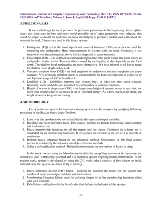 International Journal of Computer Engineering and Technology (IJCET), ISSN 0976-6367(Print),
ISSN 0976 - 6375(Online), Volume 5, Issue 4, April (2014), pp. 32-40 © IAEME
34
3. PRELIMINARIES
It was a challenge for us to perceive the pertinent parameters in the beginning. So, a vigilant
study was done and the best and most useful possible set of input parameters was selected, that
could be ample to model the real time scenario and help us to precisely predict and warn about the
tsunami. In total, 5 inputs are used in this fuzzy system.
1. Earthquake (EQ) – it is the most significant cause of tsunamis. Different scales are used for
measuring the earthquakes. Here, measurements in Richter scale are used. Generally, it has
been observed that earthquakes above 6.5 are supposed to cause tsunamis.
2. Focal depth (FD) - It is depth of an earthquake hypocenter (the point within the earth where an
earthquake shatter starts). Tsunami when caused by earthquake, it also depends on the focal
depth. The shallow focal earthquakes are most destructive. We have taken 0 to 65 km as range
for shallow focal depth in this work.
3. Volcanic eruption index (VEI) - on land eruptions or underwater volcanic eruptions can cause
tsunamis. VEI (volcanic eruption index) is used to define the kinds of eruptions as explosive or
not. Optimal range of VEI is from 0 to 8.
4. Landslide (LS) - Landslides stepping into oceans, bays, or lakes can also cause tsunami.
Generally, such landslides are generated by earthquakes or volcanic eruptions.
5. Height of waves in deep ocean (WD) – in deep ocean height of tsunami wave is very less, not
more than 4meters due to decreased level of potential energy. As waves reach at the shore, the
height of waves keeps on increasing.
4. METHODOLOGY
Fuzzy inference system for tsunami warning system can be designed by applying following
procedure in the Matlab Fuzzy Logic Toolbox:
1. Look over the problem to be solved and decide the input and output variables.
2. Deciding the fuzzy inference rules. This usually depends on human familiarity, understanding
and trial-and-error.
3. Fuzzy membership functions for all the inputs and the output. Fuzziness in a fuzzy set is
illustrated by its membership functions. It recognizes the element in the set, if it is discrete or
continuous.
4. Perform fuzzy inference based on the inference method. Smoothness of the final control
surface is resolute by the inference and defuzzification methods.
5. Select a defuzzification method. Defuzzification means the conversion of fuzzy to crisp.
In this work, we are using the Mamdani method for the compelling reasons as it is spontaneous,
commonly used, extensively accepted and it is suited to system requiring human intervention. In the
present work, system is developed by using the GUI tools, which consists of five editors to build,
edit and view the system, as shown in fig.2, namely
1. Fuzzy Inference System (FIS) Editor – utilized for handling the issues for the system like
number of input and output variables and their names.
2. Membership Function Editor- used for defining shapes of all the membership functions allied
with each variable.
3. Rule Editor- utilized to edit the list of rules that defines the behavior of the system.
 