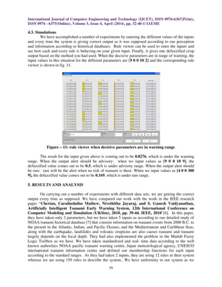 International Journal of Computer Engineering and Technology (IJCET), ISSN 0976-6367(Print),
ISSN 0976 - 6375(Online), Volume 5, Issue 4, April (2014), pp. 32-40 © IAEME
39
4.3. Simulations
We have accomplished a number of experiments by entering the different values of the inputs
and every time the system is giving correct output as it was supposed according to our perception
and information according to historical databases. Rule viewer can be used to enter the inputs and
see how each and every rule is behaving on your given input. Finally, it gives one defuzzified crisp
output based on the method you had used. When the decisive parameters are in range of warning, the
input values in this situation for the different parameters are [9 0 0 10 2] and the corresponding rule
viewer is shown in fig. 11.
Figure – 11: rule viewer when decisive parameters are in warning range
The result for the input given above is coming out to be 0.8276, which is under the warning
range. When the output alert should be advisory: when we input values as [9 0 0 10 9], the
defuzzified value comes out to be 0.5, which is under advisory range. When the output alert should
be rare: rare will be the alert when no risk of tsunami is there. When we input values as [4 0 0 300
9], the defuzzified value comes out to be 0.169, which is under rare range.
5. RESULTS AND ANALYSIS
On carrying out a number of experiments with different data sets, we are getting the correct
output every time as supposed. We have compared our work with the work in the IEEE research
paper “Cherian, Carathedathu Mathew, Nivethitha Jayaraj, and S. Ganesh Vaidyanathan,
Artificially Intelligent Tsunami Early Warning System, 12th International Conference on
Computer Modeling and Simulation (UKSim), 2010, pp. 39-44. IEEE, 2010”[6]. In this paper,
they have taken only 2 parameters, but we have taken 5 inputs as according to our detailed study of
NOAA tsunami historical database [7] that consists information on tsunami events from 2000 B.C. to
the present in the Atlantic, Indian, and Pacific Oceans; and the Mediterranean and Caribbean Seas,
along with the earthquake, landslides and volcanic eruptions are also causes tsunami and tsunami
largely depends on the focal depth. They had also implemented the problem in the Matlab Fuzzy
Logic Toolbox as we have. We have taken standardized and real- time data according to the well
known authorities NOAA pacific tsunami warning centre, Japan meteorological agency, UNESCO
international tsunami information centre and defined our membership functions for each input
according to the standard ranges. As they had taken 2 inputs, they are using 12 rules in their system
whereas we are using 159 rules to describe the system,. We have uniformity in our system as we
 