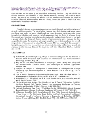 International Journal of Computer Engineering and Technology (IJCET), ISSN 0976-6367(Print),
ISSN 0976 - 6375(Online), Volume 5, Issue 4, April (2014), pp. 32-40 © IAEME
40
have described all the inputs by the trapezoidal membership functions. They had divided the
different parameters into various no. of ranges, like for output they are using 5 sets, where as we are
taking 3 sets namely rare, advisory and warning, which is a more realistic situation and simple to
recognize. Moreover, when compared with this existing system, our system is found to be more
capable and is giving better outcomes.
6. CONCLUSION
Fuzzy logic imparts a complementary approach to signify linguistic and subjective facets of
the real world in computing. The intent behind choosing fuzzy logic in this work is that system
uses fuzzy logic model put across valuable and real results depending on the uncertain, vague,
inconclusive, indecisive and imprecise verbal acquaintance just like logic of a human being.
Moreover, it takes long time to use other existing methods for such problems whereas we can reach
a general solution by doing only limited number of experiments in fuzzy. Mamdani has been
designed in this study. The prediction scheme presented here can be deliberated as a step towards
the prediction of this destructive natural hazard tsunami. This can successfully be pertained by
taking other parameters into consideration and moreover, in this study, we have used general data
evaluated from the historical database, this system can work more efficiently if data for a particular
area is used.
7. REFERENCES
[1] Sidharth Das, BiramBaburayBaskey, Design of an Embedded System for the Detection of
Tsunami, B.tech Dissertation, Dept. Electronics and communication Eng., National Institute of
Technology, Rourkela, May, 2012.
[2] Ying Bai and Dali Wang, Fundamentals of Fuzzy Logic Control – Fuzzy Sets, Fuzzy Rules
and Defuzzifications, Advanced Fuzzy Logic Technologies in Industrial Applications,
Springer, 2006.
[3] Poongodi, M., Manjula, L., Pradeepkumar, S. and Umadevi, M, Cancer prediction technique
using fuzzy logic, International journal of Current Research, Vol. 3, Issue 11, pp. 333-336,
Dec., 2011.
[4] Lotfi a. Zadeh, Knowledge Representation in Fuzzy Logic, IEEE TRANSACTIONS ON
KNOWLEDGE AND DATA ENGINEERING, VOL. I, NO. I, MARCH 1989.
[5] Sivanandam, S. N., Sai Sumathi, and S. N. Deepa. Introduction to fuzzy logic using MATLAB.
Vol.1. (Berlin: Springer, 2007).
[6] Cherian, Carathedathu Mathew, Nivethitha Jayaraj, and S. Ganesh Vaidyanathan, Artificially
Intelligent Tsunami Early Warning System, 12th International Conference on Computer
Modeling and Simulation (UKSim), 2010, pp. 39-44. IEEE, 2010”
[7] National Geophysical Data Center / World Data Service (NGDC/WDS): Global Historical
Tsunami Database. National Geophysical Data Center, NOAA, doi: 10.7289/V5PN93H7.
[8] Mohammed Sirajuddin, Dr D. Rajya Lakshmi, Dr Syed Abdul Sattar and Nafisur Rahman,
“Fuzzy Logic — The Fascinating Logic Behind Artificial Computational Intelligence”
International Journal of Advanced Research in Engineering & Technology (IJARET),
Volume 4, Issue 3, 2013, pp. 280 - 285, ISSN Print: 0976-6480, ISSN Online: 0976-6499.
 