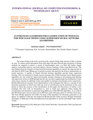 International Journal of Computer Engineering and Technology (IJCET), ISSN 0976-6367(Print),
ISSN 0976 - 6375(Online), Volume 5, Issue 4, April (2014), pp. 48-56 © IAEME
48
AN ENHANCED ALGORITHM FOR CLASSIFICATION OF WEB DATA
FOR WEB USAGE MINING USING SUPERVISED NEURAL NETWORK
ALGORITHMS
Jaykumar Jagani1
, Prof. Kamlesh Patel2
1, 2
(Computer Engineering, R.K. University, Kasturbadham, Near Tramba, Rajkot, Gujarat)
ABSTRACT
The usage of data on the web is growing with a speed of light; huge amount of data is present
on web. To extract useful information from such huge web data efficient data extraction or mining
methods are required to achieve a variety of functionalities such a as Web AD market change
analysis, web profile analysis, user trend analysis, Session Tracking, Cyber crime Detection etc. The
idea behind using the concepts of neural network learning algorithms to classify the large amount of
web data for Web Usage Mining are to provide accuracy and speed by the diverse characteristics of
neural networks. A number of Neural Network learning algorithms provide better supervised
learning. They are proficient to handle massive dynamic data. LVQ (Learning Vector Quantization)
algorithms are very useful for supervised learning, dynamic labeling or post-training map labeling
and supervised version of SOM through that the one can able to approximate the distribution of class
with a lesser amount of codebook vectors and capable to minimize classification errors respectively.
HLVQ (Hierarchical Learning Vector Quantization) is the technique that follows a concept of tree
hierarchy generation in which more than one level of classification can be performed on the same
dataset to check the accuracy of the classification. In this paper, the discussion is to define a new
technique that will work on hierarchical as well as multi pass approach where during the
classification each hierarchy is generated using Multi pass LVQ (MLVQ) algorithms. As a result of
that HLVQ becomes more accurate and as MLVQ is used with many passes it will take lesser time.
The basic HLVQ approach will follow the basic LVQ algorithms for hierarchy generation of all
phases. In addition to that this new Improved HLVQ provides better accuracy through ornamental
advantages of Multi pass LVQs and Optimized LVQ algorithms to classify and handle large volume
of data.
Keywords: Hierarchical LVQ, Multi pass LVQ, Neural Networks, Classification, Web Log Data and
Web Usage Mining.
INTERNATIONAL JOURNAL OF COMPUTER ENGINEERING &
TECHNOLOGY (IJCET)
ISSN 0976 – 6367(Print)
ISSN 0976 – 6375(Online)
Volume 5, Issue 4, April (2014), pp. 48-56
© IAEME: www.iaeme.com/ijcet.asp
Journal Impact Factor (2014): 8.5328 (Calculated by GISI)
www.jifactor.com
IJCET
© I A E M E
 