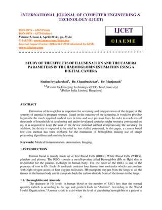 International Journal of Computer Engineering and Technology (IJCET), ISSN 0976-6367(Print),
ISSN 0976 - 6375(Online), Volume 5, Issue 4, April (2014), pp. 57-64 © IAEME
57
STUDY OF THE EFFECTS OF ILLUMINATION AND THE CAMERA
PARAMETERS IN THE HAEMOGLOBIN ESTIMATION USING A
DIGITAL CAMERA
Sindhu Priyadarshini1
, Dr. Chandrashekar2
, Dr. Manjunath3
1, 2
(Centre for Emerging Technologies(CET), Jain University)
3
(Philips India Limited, Bangalore)
ABSTRACT
Estimation of hemoglobin is important for screening and categorization of the degree of the
severity of anemia in pregnant women. Based on the outcome of the screening, it would be possible
to provide the much required medical care in time and save precious lives. In order to reach tens of
thousands of households in developing and under developed countries under resource constrained set
up, it is required to keep the cost of the device minimal without compromising the accuracy. In
addition, the device is expected to be used by less skilled personnel. In this paper, a camera based
low cost method has been explored for the estimation of hemoglobin making use of image
processing algorithms and machine learning.
Keywords: Medical Instrumentation, Automation, Imaging.
1. INTRODUCTION
Human blood is mainly made up of Red Blood Cells (RBCs), White Blood Cells (WBCs),
platelets and plasma. The RBCs contain a metalloprotien called Hemoglobin (Hb or Hgb) that is
responsible for the gaseous exchange in human body. The red color of the RBCs is due to the
presence of iron in Hb. Each Hb molecule contains four ferrous iron molecules which can combine
with eight oxygen atoms or four oxygen molecules. Hb transports oxygen from the lungs to all the
tissues in the human body and it transports back the carbon-dioxide from all the tissues to the lungs.
1.1. Haemoglobin and Anaemia
The decrease in Hb levels in human blood or the number of RBCs less than the normal
quantity (which is according to the age and gender) leads to “Anemia”. According to the World
Health Organization, "Anemia is said to exist when the level of circulating hemoglobin in a patient is
INTERNATIONAL JOURNAL OF COMPUTER ENGINEERING &
TECHNOLOGY (IJCET)
ISSN 0976 – 6367(Print)
ISSN 0976 – 6375(Online)
Volume 5, Issue 4, April (2014), pp. 57-64
© IAEME: www.iaeme.com/ijcet.asp
Journal Impact Factor (2014): 8.5328 (Calculated by GISI)
www.jifactor.com
IJCET
© I A E M E
 