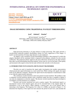 International Journal of Computer Engineering and Technology (IJCET), ISSN 0976-6367(Print),
ISSN 0976 - 6375(Online), Volume 5, Issue 4, April (2014), pp. 65-72 © IAEME
65
IMAGE DENOISING USING TRADITIONAL WAVELET THRESHOLDING
Jyoti1
, Abhishek2
, Manisha3
M.Tech Scholar1
, Asstt.Prof.2-3
ECE Deptt., CBS Group of Institutions, Jhajjar, Haryana, India1,2
ECE Deptt., M.R.I.E.M., Rohtak, Haryana, India1,2
ABSTRACT
Edge-preserving denoising is of great interest in image processing. This paper presents a
wavelet-based multiscale products thresholding scheme for noise suppression of the images. A
dyadic wavelet transform (A Canny edge detector-) is also employed.
An adaptive scale correlation wavelet thresholding technique is then proposed. In which the
adaptive threshold will be calculated which is imposed on the products, instead of on the wavelet
coefficients. This proposed scheme suppresses the noise effectively and preserves the edges features
than other wavelet-thresholding denoising methods. In the result we can see the better visual quality
and increment in the signal to noise the last node will die in the network is to be discussed.
1.1 INTRODUCTION TO WAVELETS AND WAVELET TRANSFORMS
Wavelets are used to transform the signal under investigation into another representation
which presents the signal information in a more useful form. When working with signals, the signal
itself can be difficult to interpret. Therefore the signal must be decomposed or transformed in order
to see what the signal actually represents.
The continuous wavelet transform is the most general wavelet transform. The problem is that
a continuous wavelet transform operates with a continuous signal, but since a computer is digital, it
can only do computations on discrete signals. The discrete wavelet transform has been developed to
accomplish a wavelet transform on a computer.
Wavelets and wavelet transforms are used to analyze signals. The transformed signal is a
decomposed version of the original signal, and can be converted back to the original signal. No
information is lost in the process. When studying a musical tone, one of the features that is
interesting is the frequency. The frequency for a clean A is 440Hz, see top plot in Figure 1.1. To
determine the frequency of the signal one must measure the period of each wave, and calculate the
INTERNATIONAL JOURNAL OF COMPUTER ENGINEERING &
TECHNOLOGY (IJCET)
ISSN 0976 – 6367(Print)
ISSN 0976 – 6375(Online)
Volume 5, Issue 4, April (2014), pp. 65-72
© IAEME: www.iaeme.com/ijcet.asp
Journal Impact Factor (2014): 8.5328 (Calculated by GISI)
www.jifactor.com
IJCET
© I A E M E
 