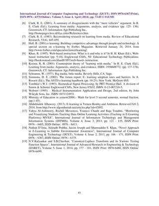 International Journal of Computer Engineering and Technology (IJCET), ISSN 0976-6367(Print),
ISSN 0976 - 6375(Online), Volume 5, Issue 4, April (2014), pp. 73-85 © IAEME
85
[6] Clark, R. E. (2001). A summary of disagreements with the “mere vehicles” argument. In R.
E. Clark (Ed.), Learning from media: Arguments, analysis, and evidence (pp. 125- 136).
Greenwich, CT: Information Age Publishing Inc,
http://homepages.hvu.nl/ilya.zitter/References.htm.
[7] Clark, R. E. (1983). Reconsidering research on learning from media. Review of Educational
Research, 53(4), 445-459.
[8] Hall, B. (2001).e-learning: Building competitive advantage through people and technology. A
special section on e-learning by Forbes Magazine. Retrieved January 24, 2014, from
http://www.forbes.com/specialsections/elearning/.
[9] Khan, B. (1997). Web-based instruction: What is it and why is it? In B. H. Khan (Ed.), Web-
based instruction (pp. 5-18). Englewood Cliffs, NJ: Educational Technology Publications.
http://bookstoread.com.khanB1997/web-based- instruction.
[10] Kozma, R. B. (2001). Counterpoint theory of “learning with media.” In R. E. Clark (Ed.),
Learning from media: Arguments, analysis, and evidence, ISBN: 1930608772, (pp. 137-178).
Greenwich, CT: Information Age Publishing Inc.
[11] Schramm, W. (1977). Big media, little media. Beverly Hills, CA: Sage.
[12] Simmons, D. E. (2002). The forum report: E- learning adoption rates and barriers. In A.
Rossett (Ed.), The ASTD e-learning handbook (pp. 19-23). New York: McGraw-Hill.
[13] Tombkin’s W.J. (1993). Biomedical Signal Processing, by PRT Prentice-Hall. A division of
Simon & Schuster Englewood Cliffs, New Jersey 07632. ISBN: 0-13-067216-5.
[14] Webster (1995). - Medical Instrumentation Application and Design, 2nd edition, by John
Wiley& Sons, Inc. ISBN: 0471124931.
[15] Ministry of Education in yemen(2008).- Math for level 5 second semester, normal fraction,
(pp.1-45) .
[16] Abdulmalek Alhawery. (2013). E-learning in Yemen Reality and Ambition. Retrieved Feb 2,
2014, from http://www.algomhoriah.net/articles.php?id=42892.
[17] Yahya Al-Ashmoery, Rochdi Messoussi, Youness Chaabi and Raja Touahni, “Monitoring
and Visualizing Students Tracking Data Online Learning Activities (Tracking in E-Learning
Platforms) MVSA”, International Journal of Information Technology and Management
Information Systems (IJITMIS), Volume 4, Issue 3, 2013, pp. 121 - 135, ISSN Print:
0976 – 6405, ISSN Online: 0976 – 6413.
[18] Nathan D’lima, Anirudh Prabhu, Jaison Joseph and Shamsuddin S. Khan, “Novel Approach
in E-Learning to Imbibe Environmental Awareness”, International Journal of Computer
Engineering & Technology (IJCET), Volume 4, Issue 2, 2013, pp. 166 - 171, ISSN Print:
0976 – 6367, ISSN Online: 0976 – 6375.
[19] N.V.Kalyankar and S.B.Chavhan, “Canonical-Laplace Transform and its Various Testing
Function Spaces”, International Journal of Advanced Research in Engineering & Technology
(IJARET), Volume 5, Issue 1, 2014, pp. 177 - 181, ISSN Print: 0976-6480, ISSN Online:
0976-6499.
 