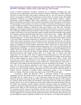 International Journal of Computer Engineering and Technology (IJCET), ISSN 0976-6367(Print),
ISSN 0976 - 6375(Online), Volume 5, Issue 4, April (2014), pp. 73-85 © IAEME
74
growth of internet technology. Nowadays E-learning has a competitive advantage and many
universities have implemented it and this has impacts on students’ performance or GPA. However,
still there are other universities and academic institutions that use very low interactive E-learning
which is not enough to contribute to the performance of the students. In contrary to that, other higher
educational institutions use highly interactive E-learning which directly improves students’
performance in general (Rodgers, 2008). Today technology is a tool used to remove geographical
barriers and facilitates everybody to learn anytime and anywhere without the presence of the lecturer.
The main purpose of E-Learning is to increase accessibility of education and reducing costs and time
as well as improving students’ academic performance. This approach of learning facilitates different
students at different continents to attend the same classes almost at the same time. Nowadays,
technology is becoming the medium for teaching and learning without being at university campuses.
This technology enabled instructional method is aimed to improve quality of education and student
academic performance. It has been found that students in higher educational institutions that engaged
in E-Learning, generally performed better than those in face-to-face courses. (Holley, 2002) found
that students who participate in online/ EL achieve better grades than students who studied
traditional approach. As result of this finding EL is growing very fast and become popular and that
is why many higher educational institutions are adopting to virtual learning system. E- Learning is
widely used in many universities in the world today. In some universities, their EL does not add any
value to the teaching and learning activities of the University and perhaps they do not investigate the
impact of E-learning on student academic performance. Much research has not been done on the
relationship of E-learning use and student academic performance. (EL) is the use of Information and
Communication Technology e.g. Internet, Computer, Mobile phone, Learning Management System
(LMS), Televisions, Radios and others to enhance teaching and learning activities. E-learning is a
unifying term used to describe the fields of online learning, web-based training and technology
delivered instructions (Oye, Salleh, & Iahad, 2010). It is widely used in schools and other
organizations all over the world, either to support classroom learning or on its own. The Yemen's
public primary school (YPPS) is no exception. Usually, a special kind of Computer Aided education
(CAE ) content management system is used for running e- learning courses. These systems hold
the fraction unit content and information of the students and also provide the interactive tools to
support learning process. While using such systems makes the e- learning experience much easier, it
also induces some problems like the heterogeneous previous knowledge of the students. In many
cases, this can be an obstacle, especially in such courses, where the students are from different
faculties, or in adult learning situations. This is also a problem in the regular classroom education,
but even more so in e-learning, where the participants can be from all over the world. The attitude of
students towards e-learning or learning content management systems is also an important
factor in e-learning. There have not been any major surveys in the YPPS in that regard.
According to (Bonk and Reynolds, 1997), to encourage thinking on the e-learning,
challenging activities that enable learners to link new information to old, and acquire meaningful
knowledge must be created; hence, it is the instructional strategy and not the technology that
influences the quality of learning. Kozma (2001) argues that the particular attributes of the computer
are needed to bring real-life models and simulations to the learner; thus, the medium does influence
learning. However, it is not the computer per se that makes students learn, but the design of the real-
life models and simulations, and the students' interaction with those models and simulations. The
computer is merely the vehicle that provides the processing capability and delivers the instruction to
learners (Clark, 2001). In 1997 and after the yemen authority had been established, There is a need
for e-learning with the advent of the Internet, and have seen this technology in recent years, a
significant development with the evolution of the network itself, and made sure the world to benefit
from the application of e-learning in the development of primary and secondary education alike, and
provided different countries experiences distinct in this area deserve to be studied and analyzed to
 