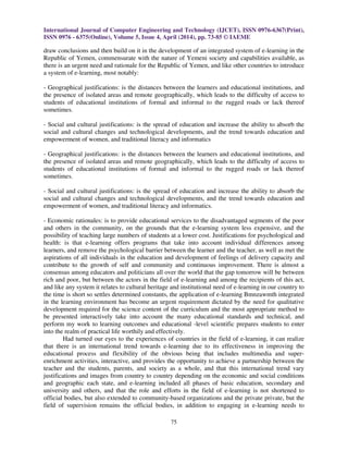 International Journal of Computer Engineering and Technology (IJCET), ISSN 0976-6367(Print),
ISSN 0976 - 6375(Online), Volume 5, Issue 4, April (2014), pp. 73-85 © IAEME
75
draw conclusions and then build on it in the development of an integrated system of e-learning in the
Republic of Yemen, commensurate with the nature of Yemeni society and capabilities available, as
there is an urgent need and rationale for the Republic of Yemen, and like other countries to introduce
a system of e-learning, most notably:
- Geographical justifications: is the distances between the learners and educational institutions, and
the presence of isolated areas and remote geographically, which leads to the difficulty of access to
students of educational institutions of formal and informal to the rugged roads or lack thereof
sometimes.
- Social and cultural justifications: is the spread of education and increase the ability to absorb the
social and cultural changes and technological developments, and the trend towards education and
empowerment of women, and traditional literacy and informatics
- Geographical justifications: is the distances between the learners and educational institutions, and
the presence of isolated areas and remote geographically, which leads to the difficulty of access to
students of educational institutions of formal and informal to the rugged roads or lack thereof
sometimes.
- Social and cultural justifications: is the spread of education and increase the ability to absorb the
social and cultural changes and technological developments, and the trend towards education and
empowerment of women, and traditional literacy and informatics.
- Economic rationales: is to provide educational services to the disadvantaged segments of the poor
and others in the community, on the grounds that the e-learning system less expensive, and the
possibility of teaching large numbers of students at a lower cost. Justifications for psychological and
health: is that e-learning offers programs that take into account individual differences among
learners, and remove the psychological barrier between the learner and the teacher, as well as met the
aspirations of all individuals in the education and development of feelings of delivery capacity and
contribute to the growth of self and community and continuous improvement. There is almost a
consensus among educators and politicians all over the world that the gap tomorrow will be between
rich and poor, but between the actors in the field of e-learning and among the recipients of this act,
and like any system it relates to cultural heritage and institutional need of e-learning in our country to
the time is short so settles determined constants, the application of e-learning Bmnzawmth integrated
in the learning environment has become an urgent requirement dictated by the need for qualitative
development required for the science content of the curriculum and the most appropriate method to
be presented interactively take into account the many educational standards and technical, and
perform my work to learning outcomes and educational -level scientific prepares students to enter
into the realm of practical life worthily and effectively.
Had turned our eyes to the experiences of countries in the field of e-learning, it can realize
that there is an international trend towards e-learning due to its effectiveness in improving the
educational process and flexibility of the obvious being that includes multimedia and super-
enrichment activities, interactive, and provides the opportunity to achieve a partnership between the
teacher and the students, parents, and society as a whole, and that this international trend vary
justifications and images from country to country depending on the economic and social conditions
and geographic each state, and e-learning included all phases of basic education, secondary and
university and others, and that the role and efforts in the field of e-learning is not shortened to
official bodies, but also extended to community-based organizations and the private private, but the
field of supervision remains the official bodies, in addition to engaging in e-learning needs to
 