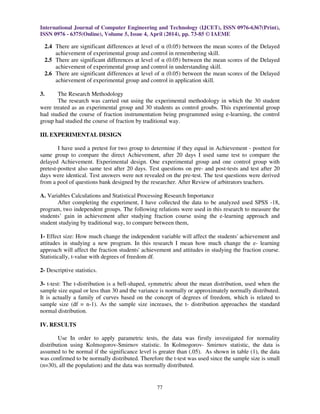 International Journal of Computer Engineering and Technology (IJCET), ISSN 0976-6367(Print),
ISSN 0976 - 6375(Online), Volume 5, Issue 4, April (2014), pp. 73-85 © IAEME
77
2.4 There are significant differences at level of α (0.05) between the mean scores of the Delayed
achievement of experimental group and control in remembering skill.
2.5 There are significant differences at level of α (0.05) between the mean scores of the Delayed
achievement of experimental group and control in understanding skill.
2.6 There are significant differences at level of α (0.05) between the mean scores of the Delayed
achievement of experimental group and control in application skill.
3. The Research Methodology
The research was carried out using the experimental methodology in which the 30 student
were treated as an experimental group and 30 students as control groubs. This experimental group
had studied the course of fraction instrumentation being programmed using e-learning, the control
group had studied the course of fraction by traditional way.
III. EXPERIMENTAL DESIGN
I have used a pretest for two group to determine if they equal in Achievement - posttest for
same group to compare the direct Achievement, after 20 days I used same test to compare the
delayed Achievement. Experimental design. One experimental group and one control group with
pretest-posttest also same test after 20 days. Test questions on pre- and post-tests and test after 20
days were identical. Test answers were not revealed on the pre-test. The test questions were derived
from a pool of questions bank designed by the researcher. After Review of arbitrators teachers.
A. Variables Calculations and Statistical Processing Research Importance
After completing the experiment, I have collected the data to be analyzed used SPSS -18,
program, two independent groups. The following relations were used in this research to measure the
students’ gain in achievement after studying fraction course using the e-learning approach and
student studying by traditional way, to compare between them,
1- Effect size: How much change the independent variable will affect the students' achievement and
attitudes in studying a new program. In this research I mean how much change the e- learning
approach will affect the fraction students' achievement and attitudes in studying the fraction course.
Statistically, t-value with degrees of freedom df.
2- Descriptive statistics.
3- t-test: The t-distribution is a bell-shaped, symmetric about the mean distribution, used when the
sample size equal or less than 30 and the variance is normally or approximately normally distributed.
It is actually a family of curves based on the concept of degrees of freedom, which is related to
sample size (df = n-1). As the sample size increases, the t- distribution approaches the standard
normal distribution.
IV. RESULTS
Use In order to apply parametric tests, the data was firstly investigated for normality
distribution using Kolmogorov-Smirnov statistic. In Kolmogorov- Smirnov statistic, the data is
assumed to be normal if the significance level is greater than (.05). As shown in table (1), the data
was confirmed to be normally distributed. Therefore the t-test was used since the sample size is small
(n=30), all the population) and the data was normally distributed.
 