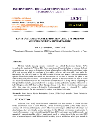 International Journal of Computer Engineering and Technology (IJCET), ISSN 0976-6367(Print),
ISSN 0976 - 6375(Online), Volume 5, Issue 4, April (2014), pp. 86-94 © IAEME
86
LEAST-CONGESTED ROUTE ESTIMATION USING GPS EQUIPPED
VEHICLES IN URBAN ROAD NETWORKS
Prof. D. N. Rewadkar1
, Tuhina Dixit2
1, 2
Department of Computer Engineering, RMD Sinhgad School of Engineering, University of Pune,
India.
ABSTRACT
Modern vehicle tracking systems commonly use Global Positioning System (GPS)
technology for locating the Vehicle. This Paper presents an efficient technique to estimate the least-
congested route from source to destination in large-urban road networks .The concept is based on the
GPS base stations which are equipped with tracking software and geographic map useful for
determining the vehicle location. As the vehicles move along the road networks, their coordinates are
updated in the base station and hence this information can be used to estimate the speed of the
vehicle along that particular road. This information gathered in the base stations can then be stored
and processed immediately when the base stations receive GPS data of every vehicle. Depending on
the speed of the vehicles, each vehicle will be assigned a status-code in the database which will be
helpful to process the GPS data based on the request made by the driver before leaving from source.
After this step, the source-to-destination least-congested route is estimated by making
communication among the servers attached to various base stations in the city.
Keywords: Base Station, Global Positioning System (GPS) Probe Vehicles, Route Estimation,
Traffic State Estimation.
1. INTRODUCTION
In recent years, many advanced sensor techniques have been adopted to collect real-time
traffic information, such as loop detectors, Global Positioning System (GPS) probe vehicles,
cameras, cell networks and magnetic sensors .These sensor techniques all bear their advantages and
disadvantages; they are thereby applied according to the different environment requirements. A
variety of sensors may be accustomed to get traffic data. GPS receivers are used within vehicles and
periodically transmit data like vehicle’s location and speed, in conjunction with the associated GPS
time, to a central system. A GPS-based vehicle tracking system will inform where your vehicle is
INTERNATIONAL JOURNAL OF COMPUTER ENGINEERING &
TECHNOLOGY (IJCET)
ISSN 0976 – 6367(Print)
ISSN 0976 – 6375(Online)
Volume 5, Issue 4, April (2014), pp. 86-94
© IAEME: www.iaeme.com/ijcet.asp
Journal Impact Factor (2014): 8.5328 (Calculated by GISI)
www.jifactor.com
IJCET
© I A E M E
 