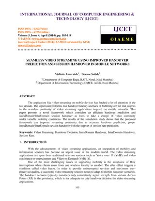 International Journal of Computer Engineering and Technology (IJCET), ISSN 0976-6367(Print),
ISSN 0976 - 6375(Online), Volume 5, Issue 4, April (2014), pp. 105-118 © IAEME
105
SEAMLESS VIDEO STREAMING USING IMPROVED HANDOVER
PREDICTION AND SESSION HANDOVER IN MOBILE NETWORKS
Vidhate Amarsinh1
, Devane Satish2
1
(Department of Computer Engg, RAIT, Nerul, Navi Mumbai)
2
(Department of Information Technology, DMCE, Airoli, Navi Mumbai)
ABSTRACT
The application like video streaming on mobile devices has fetched a lot of attention in the
last decade. The significant problems like handover latency and lack of buffering are the real culprits
in the seamless continuity of video streaming applications targeted on mobile networks. This
paper presents a novel framework which considers an efficient handover prediction and
IntraDomain/InterDomain session handover as tools to take a charge of video continuity
under variable mobility conditions. The results of the simulation study shows that the proposed
framework can improve streaming continuity due to accurate handover prediction, proper
IntraDomain/InterDomain session handover with the support of session rate prediction.
Keywords: Video Streaming, Handover Decision, IntraDomain Handover, InterDomain Handover,
Session Rate.
1. INTRODUCTION
With the advancements of video streaming applications, an integration of mobility and
information services has become an urgent issue in the modern world. The video streaming
applications are span from traditional telecom services such as Voice over IP (VoIP) and video
conference to entertainment and Video on Demand (VoD) [1].
One of the most challenging issues in supporting mobility is the avoidance of flow
interruptions when clients roam from one wireless locality to another. The after effect triggers a
condition called video freeze. In order to provide uninterrupted services and maximum user-
perceived quality, a successful video streaming solution needs to adapt to mobile handover scenarios.
The handover decision typically considers only connectivity signal strength from various Access
Points (AP) in the proximity, which is not adequate to take handover decision for video streaming
applications.
INTERNATIONAL JOURNAL OF COMPUTER ENGINEERING &
TECHNOLOGY (IJCET)
ISSN 0976 – 6367(Print)
ISSN 0976 – 6375(Online)
Volume 5, Issue 4, April (2014), pp. 105-118
© IAEME: www.iaeme.com/ijcet.asp
Journal Impact Factor (2014): 8.5328 (Calculated by GISI)
www.jifactor.com
IJCET
© I A E M E
 