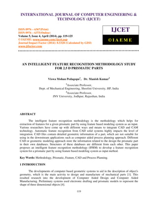 International Journal of Computer Engineering and Technology (IJCET), ISSN 0976-6367(Print),
ISSN 0976 - 6375(Online), Volume 5, Issue 4, April (2014), pp. 119-125 © IAEME
119
AN INTELLIGENT FEATURE RECOGNITION METHODOLOGY STUDY
FOR 2.5 D PRISMATIC PARTS
Viswa Mohan Pedagopu1
, Dr. Manish Kumar2
1
Associate Professor,
Dept. of Mechanical Engineering, Shoolini University, HP, India
2
Associate Professor,
JNV University, Jodhpur, Rajasthan, India
ABSTRACT
The intelligent feature recognition methodology is the methodology which helps for
extraction of features for a given prismatic part by using feature based modeling system as an input.
Various researchers have come up with different ways and means to integrate CAD and CAM
technology. Automatic feature recognition from CAD solid systems highly impacts the level of
integration. CAD files contain detailed geometric information of a part, which are not suitable for
using in the downstream applications such as computer aided process planning approach. Different
CAD or geometric modeling approach store the information related to the design the prismatic part
in their own databases. Structures of these databases are different from each other. This paper
proposes an intelligent feature recognition methodology (IFRM) to develop a feature recognition
system for a prismatic part by using feature based modeling system as input method.
Key Words: Methodology, Prismatic, Feature, CAD and Process Planning.
1 INTRODUCTION
The developments of computer based geometric systems to aid in the description of object's
geometry, which is the main activity to design and manufacture of mechanical parts [1]. This
resulted research into the development of Computer Aided Design and Computer Aided
Manufacturing. Preliminary systems used electronic drafting and prismatic models to represent the
shape of three dimensional objects [4].
INTERNATIONAL JOURNAL OF COMPUTER ENGINEERING &
TECHNOLOGY (IJCET)
ISSN 0976 – 6367(Print)
ISSN 0976 – 6375(Online)
Volume 5, Issue 4, April (2014), pp. 119-125
© IAEME: www.iaeme.com/ijcet.asp
Journal Impact Factor (2014): 8.5328 (Calculated by GISI)
www.jifactor.com
IJCET
© I A E M E
 