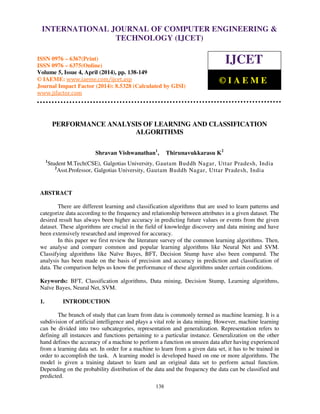 International Journal of Computer Engineering and Technology (IJCET), ISSN 0976-6367(Print),
ISSN 0976 - 6375(Online), Volume 5, Issue 4, April (2014), pp. 138-149 © IAEME
138
PERFORMANCE ANALYSIS OF LEARNING AND CLASSIFICATION
ALGORITHMS
Shravan Vishwanathan1
, Thirunavukkarasu K2
1
Student M.Tech(CSE), Galgotias University, Gautam Buddh Nagar, Uttar Pradesh, India
2
Asst.Professor, Galgotias University, Gautam Buddh Nagar, Uttar Pradesh, India
ABSTRACT
There are different learning and classification algorithms that are used to learn patterns and
categorize data according to the frequency and relationship between attributes in a given dataset. The
desired result has always been higher accuracy in predicting future values or events from the given
dataset. These algorithms are crucial in the field of knowledge discovery and data mining and have
been extensively researched and improved for accuracy.
In this paper we first review the literature survey of the common learning algorithms. Then,
we analyse and compare common and popular learning algorithms like Neural Net and SVM.
Classifying algorithms like Naïve Bayes, BFT, Decision Stump have also been compared. The
analysis has been made on the basis of precision and accuracy in prediction and classification of
data. The comparison helps us know the performance of these algorithms under certain conditions.
Keywords: BFT, Classification algorithms, Data mining, Decision Stump, Learning algorithms,
Naïve Bayes, Neural Net, SVM.
1. INTRODUCTION
The branch of study that can learn from data is commonly termed as machine learning. It is a
subdivision of artificial intelligence and plays a vital role in data mining. However, machine learning
can be divided into two subcategories, representation and generalization. Representation refers to
defining all instances and functions pertaining to a particular instance. Generalization on the other
hand defines the accuracy of a machine to perform a function on unseen data after having experienced
from a learning data set. In order for a machine to learn from a given data set, it has to be trained in
order to accomplish the task. A learning model is developed based on one or more algorithms. The
model is given a training dataset to learn and an original data set to perform actual function.
Depending on the probability distribution of the data and the frequency the data can be classified and
predicted.
INTERNATIONAL JOURNAL OF COMPUTER ENGINEERING &
TECHNOLOGY (IJCET)
ISSN 0976 – 6367(Print)
ISSN 0976 – 6375(Online)
Volume 5, Issue 4, April (2014), pp. 138-149
© IAEME: www.iaeme.com/ijcet.asp
Journal Impact Factor (2014): 8.5328 (Calculated by GISI)
www.jifactor.com
IJCET
© I A E M E
 