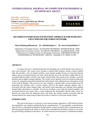 International Journal of Computer Engineering and Technology (IJCET), ISSN 0976-6367(Print),
ISSN 0976 - 6375(Online), Volume 5, Issue 4, April (2014), pp. 150-156 © IAEME
150
SECURED PATTERN BASE ENCRYPTION APPROACH FOR INTRANET
CHAT SERVER FOR WIRED NETWORK
OmarAbdulmagedHammood, Dr. AliMakkiSagheer*, Mr. Surya PrakashMishra**
Department of Computer Science, ALTURATH UNIVERSITY, BAGHDAD IRAQ -10001
*Department of Computer Science, ALANBAR UNIVERSITY, ALANBAR,IRAQ -31001
**Department of Computer Science & Information Technology, SHEPHERD SCOOL OF
ENGINEERING & TECHNOLOGY / SHIATS, Allahabad (U.P.) INDIA-211007.
ABSTRACT
A system server for a channel-based network including one or more Internet sites and one or
more user terminals. The system server includes a channel table database storing a master channel
table that includes a list of channel numbers, each channel number having an associated Internet
address and an associated Internet site name. Each Internet site of the network is addressable by an
associated Internet address stored in the master channel table. The system server includes a network
database and an update manager database. The system server identifies each user terminal requesting
service by comparing transmitted identification information with authorized user information stored
in the network database. The system server also compares a channel table version number from the
requesting user terminal with a version number stored in the update manager database that is
associated with the master channel table, and notifies each requesting user terminal when updated
channel table information is available. At each user terminal, a user reads the channel numbers and
associated Internet site names from a menu displaying the downloaded channel table, selects an
Internet site name from the displayed menu, and enters the channel number associated with the
selected Internet site name using an input device that is similar to a television remote control.
INTRODUCTION
The goal of this thesis is to present a novel and systematic approach to a P2P (Point-to point)
non-repudiation and adaptive-multimedia-based communication. A non-reputable communication
often involves a transparent mechanism through which, no party involved in the communication can
deny having participated in the whole or a part of the communication Therefore security is one of the
key points being considered in this thesis. As traffic between involved parties is multimedia-enabled,
INTERNATIONAL JOURNAL OF COMPUTER ENGINEERING &
TECHNOLOGY (IJCET)
ISSN 0976 – 6367(Print)
ISSN 0976 – 6375(Online)
Volume 5, Issue 4, April (2014), pp. 150-156
© IAEME: www.iaeme.com/ijcet.asp
Journal Impact Factor (2014): 8.5328 (Calculated by GISI)
www.jifactor.com
IJCET
© I A E M E
 