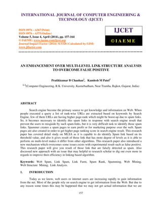 International Journal of Computer Engineering and Technology (IJCET), ISSN 0976-6367(Print),
ISSN 0976 - 6375(Online), Volume 5, Issue 4, April (2014), pp. 157-164 © IAEME
157
AN ENHANCEMENT OVER MULTI-LEVEL LINK STRUCTURE ANALYSIS
TO OVERCOME FALSE POSITIVE
Pratikkumar B Chauhan1
, Kamlesh M Patel2
1, 2
(Computer Engineering, R.K. University, Kasturbadham, Near Tramba, Rajkot, Gujarat, India)
ABSTRACT
Search engine become the primary source to get knowledge and information on Web. When
people executed a query a list of rank-wise URLs are extracted based on keywords by Search
Engine, few of them URLs are having higher page-rank which might be boost-up due to spam links.
So, it becomes necessary to identify this spam links in response with search engine result that
prevent the users to misguide by such spam-links, but it is very difficult task to identify those spam
links. Spammer creates a spam pages to earn profit or for marketing purpose over the web. Spam
pages are also created in order to get higher page ranking score in search engine result. This research
paper has covered detail study on MLSA as it is capable to do identify Spam link based on its
threshold value, and also it gives result of those link that has more degree of levels as it is able to
perform on multi-level makes it differ from other algorithms. This research paper also introduced a
new mechanism which overcomes some issues exists with experimental result such as false positive.
This research paper will give you result of those link that are falsely detected as spam. Also
discussed new approach with an issue that may helpful to research scholar to dig out even more in
regards to improve their efficiency in linking based algorithm.
Keywords: Web Spam, Link Spam, Link Farm, Spam Rank, Spamming, Web Mining,
Web Structure Mining, Link Analysis.
1. INTRODUCTION
Today as we know, web users or internet users are increasing rapidly to gain information
from the net. Most of the people rely on search engine to get information from the Web. But due to
any reason some times this may be happened that we may not get actual information that we are
INTERNATIONAL JOURNAL OF COMPUTER ENGINEERING &
TECHNOLOGY (IJCET)
ISSN 0976 – 6367(Print)
ISSN 0976 – 6375(Online)
Volume 5, Issue 4, April (2014), pp. 157-164
© IAEME: www.iaeme.com/ijcet.asp
Journal Impact Factor (2014): 8.5328 (Calculated by GISI)
www.jifactor.com
IJCET
© I A E M E
 