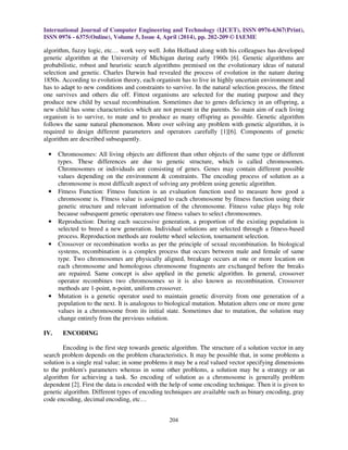 International Journal of Computer Engineering and Technology (IJCET), ISSN 0976-6367(Print),
ISSN 0976 - 6375(Online), Volume 5, Issue 4, April (2014), pp. 202-209 © IAEME
204
algorithm, fuzzy logic, etc… work very well. John Holland along with his colleagues has developed
genetic algorithm at the University of Michigan during early 1960s [6]. Genetic algorithms are
probabilistic, robust and heuristic search algorithms premised on the evolutionary ideas of natural
selection and genetic. Charles Darwin had revealed the process of evolution in the nature during
1850s. According to evolution theory, each organism has to live in highly uncertain environment and
has to adapt to new conditions and constraints to survive. In the natural selection process, the fittest
one survives and others die off. Fittest organisms are selected for the mating purpose and they
produce new child by sexual recombination. Sometimes due to genes deficiency in an offspring, a
new child has some characteristics which are not present in the parents. So main aim of each living
organism is to survive, to mate and to produce as many offspring as possible. Genetic algorithm
follows the same natural phenomenon. More over solving any problem with genetic algorithm, it is
required to design different parameters and operators carefully [1][6]. Components of genetic
algorithm are described subsequently.
• Chromosomes: All living objects are different than other objects of the same type or different
types. These differences are due to genetic structure, which is called chromosomes.
Chromosomes or individuals are consisting of genes. Genes may contain different possible
values depending on the environment & constraints. The encoding process of solution as a
chromosome is most difficult aspect of solving any problem using genetic algorithm.
• Fitness Function: Fitness function is an evaluation function used to measure how good a
chromosome is. Fitness value is assigned to each chromosome by fitness function using their
genetic structure and relevant information of the chromosome. Fitness value plays big role
because subsequent genetic operators use fitness values to select chromosomes.
• Reproduction: During each successive generation, a proportion of the existing population is
selected to breed a new generation. Individual solutions are selected through a fitness-based
process. Reproduction methods are roulette wheel selection, tournament selection.
• Crossover or recombination works as per the principle of sexual recombination. In biological
systems, recombination is a complex process that occurs between male and female of same
type. Two chromosomes are physically aligned, breakage occurs at one or more location on
each chromosome and homologous chromosome fragments are exchanged before the breaks
are repaired. Same concept is also applied in the genetic algorithm. In general, crossover
operator recombines two chromosomes so it is also known as recombination. Crossover
methods are 1-point, n-point, uniform crossover.
• Mutation is a genetic operator used to maintain genetic diversity from one generation of a
population to the next. It is analogous to biological mutation. Mutation alters one or more gene
values in a chromosome from its initial state. Sometimes due to mutation, the solution may
change entirely from the previous solution.
IV. ENCODING
Encoding is the first step towards genetic algorithm. The structure of a solution vector in any
search problem depends on the problem characteristics. It may be possible that, in some problems a
solution is a single real value; in some problems it may be a real valued vector specifying dimensions
to the problem's parameters whereas in some other problems, a solution may be a strategy or an
algorithm for achieving a task. So encoding of solution as a chromosome is generally problem
dependent [2]. First the data is encoded with the help of some encoding technique. Then it is given to
genetic algorithm. Different types of encoding techniques are available such as binary encoding, gray
code encoding, decimal encoding, etc…
 