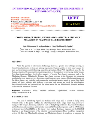 International Journal of Computer Engineering and Technology (IJCET), ISSN 0976-6367(Print),
ISSN 0976 - 6375(Online), Volume 5, Issue 5, May (2014), pp. 01-11 © IAEME
1
COMPARISON OF MAHALANOBIS AND MANHATTAN DISTANCE
MEASURES IN PCA BASED FACE RECOGNITION
Smt. Mahananda D. Malkauthekar1
, Smt. Shubhangi D. Sapkal2
1
Asst. Prof. in M.C.A. Dept., Govt. Engg. College, Karad, Maharashtra, India,
2
Asst. Prof. in M.C.A. Dept., Govt. Engg. College, Aurangabad, Maharashtra, India,
ABSTRACT
With the growth of information technology there is a greater need of high security, so
biometric authentication systems are gaining importance. Face recognition is more used because it’s
easy and non intrusive method during acquisition procedure. Here PCA algorithm is used for the
feature extraction. Distance metric or matching criteria is the main tool for retrieving similar images
from large image databases for the above category of search. Two distance measures, such as the
Manhattan Distance, Mahalanobis Distance have been proposed in the literature for measuring
similarity between feature vectors. In content-based image retrieval systems, Manhattan distance and
Euclidean distance are typically used to determine similarities between a pair of image. Here facial
images of three subjects with different expression and angles are used for classification.
Experimental results are compared and the results show that the Mahalanobis distance performs
better than the Manhattan Distance.
Keywords: Covariance Matrix, Distance Measures, Eigenvectors, FERET Database,
Image Classification, PCA.
I. INTRODUCTION
The task of identifying objects and features from image data is central in many active
research fields. In this paper I address the inherent problem that a single object may give rise to
many possible images, depending on factors such as the lighting conditions, the pose of the object,
and its location and orientation relative to the camera [3]. Principal component analysis (PCA) based
systems are used often [1][16]. In this paper I have studied 2 distance measures on the FERRET
database to see the performance of the principal component analysis (PCA) based face recognition
system [8]. Here the Mahalanobis distance and Manhattan distance is employed to measure the
INTERNATIONAL JOURNAL OF COMPUTER ENGINEERING &
TECHNOLOGY (IJCET)
ISSN 0976 – 6367(Print)
ISSN 0976 – 6375(Online)
Volume 5, Issue 5, May (2014), pp. 01-11
© IAEME: www.iaeme.com/ijcet.asp
Journal Impact Factor (2014): 8.5328 (Calculated by GISI)
www.jifactor.com
IJCET
© I A E M E
 