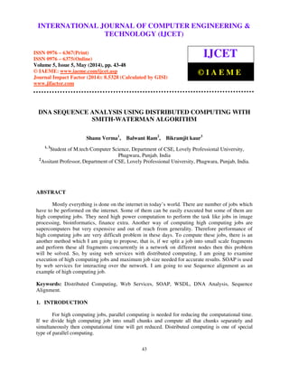 International Journal of Computer Engineering and Technology (IJCET), ISSN 0976-6367(Print),
ISSN 0976 - 6375(Online), Volume 5, Issue 5, May (2014), pp. 43-48 © IAEME
43
DNA SEQUENCE ANALYSIS USING DISTRIBUTED COMPUTING WITH
SMITH-WATERMAN ALGORITHM
Shanu Verma1
, Balwant Ram2
, Bikramjit kaur3
1, 3
Student of M.tech Computer Science, Department of CSE, Lovely Professional University,
Phagwara, Punjab, India
2
Assitant Professor, Department of CSE, Lovely Professional University, Phagwara, Punjab, India.
ABSTRACT
Mostly everything is done on the internet in today’s world. There are number of jobs which
have to be performed on the internet. Some of them can be easily executed but some of them are
high computing jobs. They need high power computation to perform the task like jobs in image
processing, bioinformatics, finance extra. Another way of computing high computing jobs are
supercomputers but very expensive and out of reach from generality. Therefore performance of
high computing jobs are very difficult problem in these days. To compute these jobs, there is an
another method which I am going to propose, that is, if we split a job into small scale fragments
and perform these all fragments concurrently in a network on different nodes then this problem
will be solved. So, by using web services with distributed computing, I am going to examine
execution of high computing jobs and maximum job size needed for accurate results. SOAP is used
by web services for interacting over the network. I am going to use Sequence alignment as an
example of high computing job.
Keywords: Distributed Computing, Web Services, SOAP, WSDL, DNA Analysis, Sequence
Alignment.
1. INTRODUCTION
For high computing jobs, parallel computing is needed for reducing the computational time.
If we divide high computing job into small chunks and compute all that chunks separately and
simultaneously then computational time will get reduced. Distributed computing is one of special
type of parallel computing.
INTERNATIONAL JOURNAL OF COMPUTER ENGINEERING &
TECHNOLOGY (IJCET)
ISSN 0976 – 6367(Print)
ISSN 0976 – 6375(Online)
Volume 5, Issue 5, May (2014), pp. 43-48
© IAEME: www.iaeme.com/ijcet.asp
Journal Impact Factor (2014): 8.5328 (Calculated by GISI)
www.jifactor.com
IJCET
© I A E M E
 