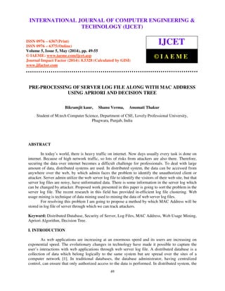 International Journal of Computer Engineering and Technology (IJCET), ISSN 0976-6367(Print),
ISSN 0976 - 6375(Online), Volume 5, Issue 5, May (2014), pp. 49-55 © IAEME
49
PRE-PROCESSING OF SERVER LOG FILE ALONG WITH MAC ADDRESS
USING APRIORI AND DECISION TREE
Bikramjit kaur, Shanu Verma, Anumati Thakur
Student of M.tech Computer Science, Department of CSE, Lovely Professional University,
Phagwara, Punjab, India
ABSTRACT
In today’s world, there is heavy traffic on internet. Now days usually every task is done on
internet. Because of high network traffic, so lots of risks from attackers are also there. Therefore,
securing the data over internet becomes a difficult challenge for professionals. To deal with large
amount of data, distributed systems are used. In distributed system, the data can be accessed from
anywhere over the web, by which admin faces the problem to identify the unauthorized client or
attacker. Server admin utilize the web server log file to identify the visitors of their web site, but that
server log files are noisy, have unformatted data. There is some information in the server log which
can be changed by attacker. Proposed work presented in this paper is going to sort the problem in the
server log file. The recent research in this field has provided in-efficient log file clustering. Web
usage mining is technique of data mining used to mining the data of web server log files.
For resolving this problem I am going to propose a method by which MAC Address will be
stored in log file of server through which we can track attackers.
Keyword: Distributed Database, Security of Server, Log Files, MAC Address, Web Usage Mining,
Apriori Algorithm, Decision Tree.
I. INTRODUCTION
As web applications are increasing at an enormous speed and its users are increasing on
exponential speed. The evolutionary changes in technology have made it possible to capture the
user’s interactions with web applications through web server log file. A distributed database is a
collection of data which belong logically to the same system but are spread over the sites of a
computer network [1]. In traditional databases, the database administrator, having centralized
control, can ensure that only authorized access to the data is performed. In distributed system, the
INTERNATIONAL JOURNAL OF COMPUTER ENGINEERING &
TECHNOLOGY (IJCET)
ISSN 0976 – 6367(Print)
ISSN 0976 – 6375(Online)
Volume 5, Issue 5, May (2014), pp. 49-55
© IAEME: www.iaeme.com/ijcet.asp
Journal Impact Factor (2014): 8.5328 (Calculated by GISI)
www.jifactor.com
IJCET
© I A E M E
 