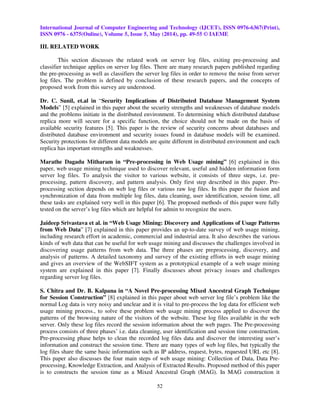 International Journal of Computer Engineering and Technology (IJCET), ISSN 0976-6367(Print),
ISSN 0976 - 6375(Online), Volume 5, Issue 5, May (2014), pp. 49-55 © IAEME
52
III. RELATED WORK
This section discusses the related work on server log files, exiting pre-processing and
classifier technique applies on server log files. There are many research papers published regarding
the pre-processing as well as classifiers the server log files in order to remove the noise from server
log files. The problem is defined by conclusion of these research papers, and the concepts of
proposed work from this survey are understood.
Dr. C. Sunil, et.al in “Security Implications of Distributed Database Management System
Models” [5] explained in this paper about the security strengths and weaknesses of database models
and the problems initiate in the distributed environment. To determining which distributed database
replica more will secure for a specific function, the choice should not be made on the basis of
available security features [5]. This paper is the review of security concerns about databases and
distributed database environment and security issues found in database models will be examined.
Security protections for different data models are quite different in distributed environment and each
replica has important strengths and weaknesses.
Marathe Dagadu Mitharam in “Pre-processing in Web Usage mining” [6] explained in this
paper, web usage mining technique used to discover relevant, useful and hidden information form
server log files. To analysis the visitor to various website, it consists of three steps, i.e. pre-
processing, pattern discovery, and pattern analysis. Only first step described in this paper. Pre-
processing section depends on web log files or various raw log files. In this paper the fusion and
synchronization of data from multiple log files, data cleaning, user identification, session time, all
these tasks are explained very well in this paper [6]. The proposed methods of this paper were fully
tested on the server’s log files which are helpful for admin to recognize the users.
Jaideep Srivastava et al. in “Web Usage Mining: Discovery and Applications of Usage Patterns
from Web Data” [7] explained in this paper provides an up-to-date survey of web usage mining,
including research effort in academic, commercial and industrial area. It also describes the various
kinds of web data that can be useful for web usage mining and discusses the challenges involved in
discovering usage patterns from web data. The three phases are preprocessing, discovery, and
analysis of patterns. A detailed taxonomy and survey of the existing efforts in web usage mining
and gives an overview of the WebSIFT system as a prototypical example of a web usage mining
system are explained in this paper [7]. Finally discusses about privacy issues and challenges
regarding server log files.
S. Chitra and Dr. B. Kalpana in “A Novel Pre-processing Mixed Ancestral Graph Technique
for Session Construction” [8] explained in this paper about web server log file’s problem like the
normal Log data is very noisy and unclear and it is vital to pre-process the log data for efficient web
usage mining process., to solve these problem web usage mining process applied to discover the
patterns of the browsing nature of the visitors of the website. These log files available in the web
server. Only these log files record the session information about the web pages. The Pre-processing
process consists of three phases’ i.e. data cleaning, user identification and session time construction.
Pre-processing phase helps to clean the recorded log files data and discover the interesting user’s
information and construct the session time. There are many types of web log files, but typically the
log files share the same basic information such as IP address, request, bytes, requested URL etc [8].
This paper also discusses the four main steps of web usage mining: Collection of Data, Data Pre-
processing, Knowledge Extraction, and Analysis of Extracted Results. Proposed method of this paper
is to constructs the session time as a Mixed Ancestral Graph (MAG). In MAG construction it
 