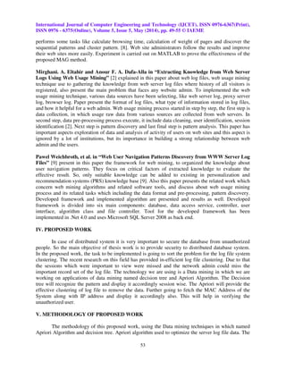 International Journal of Computer Engineering and Technology (IJCET), ISSN 0976-6367(Print),
ISSN 0976 - 6375(Online), Volume 5, Issue 5, May (2014), pp. 49-55 © IAEME
53
performs some tasks like calculate browsing time, calculation of weight of pages and discover the
sequential patterns and cluster pattern. [8]. Web site administrators follow the results and improve
their web sites more easily. Experiment is carried out on MATLAB to prove the effectiveness of the
proposed MAG method.
Mirghani. A. Eltahir and Anour F. A. Dafa-Alla in “Extracting Knowledge from Web Server
Logs Using Web Usage Mining” [2] explained in this paper about web log files, web usage mining
technique use to gathering the knowledge from web server log files where history of all visitors is
registered, also present the main problem that faces any website admin. To implemented the web
usage mining technique, various data sources have been selecting, like web server log, proxy server
log, browser log. Paper present the format of log files, what type of information stored in log files,
and how it helpful for a web admin. Web usage mining process started in step by step, the first step is
data collection, in which usage raw data from various sources are collected from web servers. In
second step, data pre-processing process execute, it include data cleaning, user identification, session
identification [2]. Next step is pattern discovery and last final step is pattern analysis. This paper has
important aspects exploration of data and analysis of activity of users on web sites and this aspect is
ignored by a lot of institutions, but its importance in building a strong relationship between web
admin and the users.
Pawel Weichbroth, et al. in “Web User Navigation Patterns Discovery from WWW Server Log
Files” [9] present in this paper the framework for web mining, to organized the knowledge about
user navigation patterns. They focus on critical factors of extracted knowledge to evaluate the
effective result. So, only suitable knowledge can be added to existing in personalization and
recommendation systems (PRS) knowledge base [9]. Also this paper presents the related work which
concern web mining algorithms and related software tools, and discuss about web usage mining
process and its related tasks which including the data format and pre-processing, pattern discovery.
Developed framework and implemented algorithm are presented and results as well. Developed
framework is divided into six main components: database, data access service, controller, user
interface, algorithm class and file controller. Tool for the developed framework has been
implemented in .Net 4.0 and uses Microsoft SQL Server 2008 as back end.
IV. PROPOSED WORK
In case of distributed system it is very important to secure the database from unauthorized
people. So the main objective of thesis work is to provide security to distributed database system.
In the proposed work, the task to be implemented is going to sort the problem for the log file system
clustering. The recent research on this field has provided in-efficient log file clustering. Due to that
the sessions which were important to view were missed and the network admin could miss the
important record set of the log file. The technology we are using is a Data mining in which we are
working on applications of data mining named decision tree and Apriori Algorithm. The Decision
tree will recognize the pattern and display it accordingly session wise. The Apriori will provide the
effective clustering of log file to remove the data. Further going to fetch the MAC Address of the
System along with IP address and display it accordingly also. This will help in verifying the
unauthorized user.
V. METHODOLOGY OF PROPOSED WORK
The methodology of this proposed work, using the Data mining techniques in which named
Apriori Algorithm and decision tree. Apriori algorithm used to optimize the server log file data. The
 