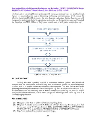 International Journal of Computer Engineering and Technology (IJCET), ISSN 0976-6367(Print),
ISSN 0976 - 6375(Online), Volume 5, Issue 5, May (2014), pp. 49-55 © IAEME
54
set of raw data of server log file must go through with web usage mining process and give final result.
Apriori is a classic algorithm used in data mining for learning association rules. It will provide the
effective clustering of log file to remove the noise data and useless data than the Decision tree will
recognize the pattern and display it accordingly session wise and display the noiseless and formatted
log files along with MAC Address of the System, which is used to verifying the unauthorized user.
Figure 2: Flowfork of proposed work
VI. CONCLUSION
Security has been a growing concern in distributed database systems. The problem of
authentication and authorization is main security issue in distributed systems. So the main objective
of thesis work is to provide security to distributed database system. The main task of thesis work
providing the security to distributed database through the log files, in which we can fetch the MAC
Address of the client machine along with IP Address and reveal in server log file, which is help to
verifying the unauthorized user. Server admin can get the knowledge from server log files so it
should be in proper format.
VII. REFERENCES
[1] Mahajan, S. and shah, S. (2010) Distributed computing, India.
[2] Mirghani. A. Eltahir and Anour F.A. Dafa-Alla (2013) “ Extracting Knowledge from Web
Server Logs Using Web Usage Mining”, IEEE, 2013 INTERNATIONAL CONFERENCE
ON COMPUTING, ELECTRICAL AND ELECTRONIC ENGINEERING (ICCEEE),
[3] http://www.mediacollege.com/internet/statistics/logs/.
 