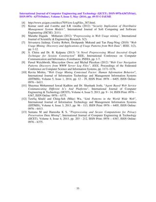 International Journal of Computer Engineering and Technology (IJCET), ISSN 0976-6367(Print),
ISSN 0976 - 6375(Online), Volume 5, Issue 5, May (2014), pp. 49-55 © IAEME
55
[4] http://www.axigen.com/docs/70/View-LogFiles_387.html.
[5] Kumar sunil and J.seetha and S.R vinotha (2012) “Security Implication of Distributive
Management System Models”, International Journal of Soft Computing and Software
Engineering (JSCSE). 2(11).
[6] Marathe Dagadu Mitharam (2012) “Preprocessing in Web Usage mining”, International
Journal of Scientific & Engineering Research. 3(2).
[7] Srivastava Jaideep, Cooley Robert, Deshpande Mukund and Tan Pang-Ning (2010) “Web
Usage Mining: Discovery and Applications of Usage Patterns from Web Data”, IEEE. 1(2),
pp. 1-12.
[8] S. Chitra and Dr. B. Kalpana (2013) “A Novel Preprocessing Mixed Ancestral Graph
Technique for Session Construction” IEEE, International Conference on Computer
Communication and Informatics, Coimbatore, INDIA, pp. 1-7.
[9] Paweł Weichbroth, Mieczysław Owoc and Michał Pleszkun (2012) “Web User Navigation
Patterns Discovery from WWW Server Log Files”, IEEE, Proceedings of the Federated
Conference on Computer Science and Information Systems, pp. 1171–1176.
[10] Ravita Mishra, “Web Usage Mining Contextual Factor: Human Information Behavior”,
International Journal of Information Technology and Management Information Systems
(IJITMIS), Volume 5, Issue 1, 2014, pp. 12 - 29, ISSN Print: 0976 – 6405, ISSN Online:
0976 – 6413.
[11] Shaymaa Mohammed Jawad Kadhim and Dr. Shashank Joshi, “Agent Based Web Service
Communicating Different Is’s And Platforms”, International Journal of Computer
Engineering & Technology (IJCET), Volume 4, Issue 5, 2013, pp. 9 - 14, ISSN Print: 0976 –
6367, ISSN Online: 0976 – 6375.
[12] Tawfiq Khalil and Ching-Seh (Mike) Wu, “Link Patterns in the World Wide Web”,
International Journal of Information Technology and Management Information Systems
(IJITMIS), Volume 4, Issue 3, 2013, pp. 96 - 113, ISSN Print: 0976 – 6405, ISSN Online:
0976 – 6413.
[13] Sumana M and Hareesha K S, “Preprocessing and Secure Computations for Privacy
Preservation Data Mining”, International Journal of Computer Engineering & Technology
(IJCET), Volume 4, Issue 4, 2013, pp. 203 - 212, ISSN Print: 0976 – 6367, ISSN Online:
0976 – 6375.
 