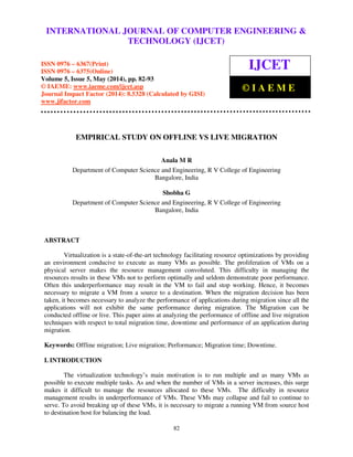 International Journal of Computer Engineering and Technology (IJCET), ISSN 0976-6367(Print),
ISSN 0976 - 6375(Online), Volume 5, Issue 5, May (2014), pp. 82-93 © IAEME
82
EMPIRICAL STUDY ON OFFLINE VS LIVE MIGRATION
Anala M R
Department of Computer Science and Engineering, R V College of Engineering
Bangalore, India
Shobha G
Department of Computer Science and Engineering, R V College of Engineering
Bangalore, India
ABSTRACT
Virtualization is a state-of-the-art technology facilitating resource optimizations by providing
an environment conducive to execute as many VMs as possible. The proliferation of VMs on a
physical server makes the resource management convoluted. This difficulty in managing the
resources results in these VMs not to perform optimally and seldom demonstrate poor performance.
Often this underperformance may result in the VM to fail and stop working. Hence, it becomes
necessary to migrate a VM from a source to a destination. When the migration decision has been
taken, it becomes necessary to analyze the performance of applications during migration since all the
applications will not exhibit the same performance during migration. The Migration can be
conducted offline or live. This paper aims at analyzing the performance of offline and live migration
techniques with respect to total migration time, downtime and performance of an application during
migration.
Keywords: Offline migration; Live migration; Performance; Migration time; Downtime.
I. INTRODUCTION
The virtualization technology’s main motivation is to run multiple and as many VMs as
possible to execute multiple tasks. As and when the number of VMs in a server increases, this surge
makes it difficult to manage the resources allocated to these VMs. The difficulty in resource
management results in underperformance of VMs. These VMs may collapse and fail to continue to
serve. To avoid breaking up of these VMs, it is necessary to migrate a running VM from source host
to destination host for balancing the load.
INTERNATIONAL JOURNAL OF COMPUTER ENGINEERING &
TECHNOLOGY (IJCET)
ISSN 0976 – 6367(Print)
ISSN 0976 – 6375(Online)
Volume 5, Issue 5, May (2014), pp. 82-93
© IAEME: www.iaeme.com/ijcet.asp
Journal Impact Factor (2014): 8.5328 (Calculated by GISI)
www.jifactor.com
IJCET
© I A E M E
 