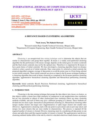 International Journal of Computer Engineering and Technology (IJCET), ISSN 0976-6367(Print),
ISSN 0976 - 6375(Online), Volume 5, Issue 5, May (2014), pp. 109-119 © IAEME
109
A DISTANCE BASED CLUSTERING ALGORITHM
1
Neeti Arora, 2
Dr.Mahesh Motwani
1
Research student Rajiv Gandhi Technical University, Bhopal, India
2
Department of Computer Engineering, Rajiv Gandhi Technical University, Bhopal, India
ABSTRACT
Clustering is an unsupervised data mining technique used to determine the objects that are
similar in characteristics and group them together. K-means is a widely used partitional clustering
algorithm but the performance of K-means strongly depends on the initial guess of centers (centroid)
and the final cluster centroids may not be the optimal ones. Therefore it is important for K-means to
have good choice of initial centroids. We have developed a clustering algorithm based on distance
criteria to select a good set of initial centroids. Once some point d is selected as initial centroid, the
proposed algorithm computes average of data points to avoid the points near to d from being selected
as next initial centroids. These initial centroids are given as input to the K-means technique leading to
a clustering algorithm that result in better clustering as compared to the K-means partition clustering
algorithm, agglomerative hierarchical clustering algorithm and Hierarchical partitioning clustering
algorithm.
Keywords: Initial centroids; Recall; Precision; Partitional clustering; Agglomerative hierarchical
clustering and Hierarchical partitioning clustering.
I. INTRODUCTION
Clustering is the data mining technique that groups the data objects into classes or clusters, so
that objects within a cluster have high similarity in comparison to one another(intra-class similarity)
but are very dissimilar to objects in other clusters(inter-class similarity).There are many clustering
methods available, and each of them may give a different grouping of a dataset. These methods are
divided into two basic types: hierarchical and partitional clustering [1]. Hierarchical clustering either
merges smaller clusters into larger ones (Agglomerative) or splits larger clusters into smaller ones
(Divisive). Agglomerative clustering starts with one point in each cluster and at each step selects and
merges two most clusters that are most similar in characteristics. The process is repeated till the
required number of clusters is formed. Divisive clustering starts by considering all data points in one
cluster and splits them until the required number of clusters is formed. The agglomerative and divisive
clustering methods further differ in the rule by which it is decided which two small clusters are merged
INTERNATIONAL JOURNAL OF COMPUTER ENGINEERING &
TECHNOLOGY (IJCET)
ISSN 0976 – 6367(Print)
ISSN 0976 – 6375(Online)
Volume 5, Issue 5, May (2014), pp. 109-119
© IAEME: www.iaeme.com/ijcet.asp
Journal Impact Factor (2014): 8.5328 (Calculated by GISI)
www.jifactor.com
IJCET
© I A E M E
 