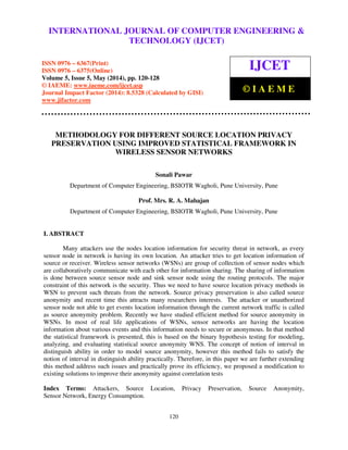 International Journal of Computer Engineering and Technology (IJCET), ISSN 0976-6367(Print),
ISSN 0976 - 6375(Online), Volume 5, Issue 5, May (2014), pp. 120-128 © IAEME
120
METHODOLOGY FOR DIFFERENT SOURCE LOCATION PRIVACY
PRESERVATION USING IMPROVED STATISTICAL FRAMEWORK IN
WIRELESS SENSOR NETWORKS
Sonali Pawar
Department of Computer Engineering, BSIOTR Wagholi, Pune University, Pune
Prof. Mrs. R. A. Mahajan
Department of Computer Engineering, BSIOTR Wagholi, Pune University, Pune
I. ABSTRACT
Many attackers use the nodes location information for security threat in network, as every
sensor node in network is having its own location. An attacker tries to get location information of
source or receiver. Wireless sensor networks (WSNs) are group of collection of sensor nodes which
are collaboratively communicate with each other for information sharing. The sharing of information
is done between source sensor node and sink sensor node using the routing protocols. The major
constraint of this network is the security. Thus we need to have source location privacy methods in
WSN to prevent such threats from the network. Source privacy preservation is also called source
anonymity and recent time this attracts many researchers interests. The attacker or unauthorized
sensor node not able to get events location information through the current network traffic is called
as source anonymity problem. Recently we have studied efficient method for source anonymity in
WSNs. In most of real life applications of WSNs, sensor networks are having the location
information about various events and this information needs to secure or anonymous. In that method
the statistical framework is presented, this is based on the binary hypothesis testing for modeling,
analyzing, and evaluating statistical source anonymity WNS. The concept of notion of interval in
distinguish ability in order to model source anonymity, however this method fails to satisfy the
notion of interval in distinguish ability practically. Therefore, in this paper we are further extending
this method address such issues and practically prove its efficiency, we proposed a modification to
existing solutions to improve their anonymity against correlation tests
Index Terms: Attackers, Source Location, Privacy Preservation, Source Anonymity,
Sensor Network, Energy Consumption.
INTERNATIONAL JOURNAL OF COMPUTER ENGINEERING &
TECHNOLOGY (IJCET)
ISSN 0976 – 6367(Print)
ISSN 0976 – 6375(Online)
Volume 5, Issue 5, May (2014), pp. 120-128
© IAEME: www.iaeme.com/ijcet.asp
Journal Impact Factor (2014): 8.5328 (Calculated by GISI)
www.jifactor.com
IJCET
© I A E M E
 