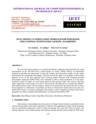 International Journal of Computer Engineering and Technology (IJCET), ISSN 0976-6367(Print),
ISSN 0976 - 6375(Online), Volume 5, Issue 5, May (2014), pp. 129-139 © IAEME
129
DATA MINING CLASSIFICATION APPROACH FOR WEB-BASED
EDUCATIONAL SYSTEM USING GENETIC ALGORITHM
Ch. Neelima1
, K. Sridhar2
, Prof. S.S.V.N. Sarma3
1
Department of Computer Science, Kakatiya University - Warangal, Telangana, India
2
Dravidian University – Kuppam, Chittoor, A.P. India
3
Dept. of CSE, Vaagdevi College of Engineering - Warangal, Telangana, India
ABSTRACT
The ever Increasing progress of a network-distributed computing and particularly the rapid
development of the web have had a broad impact on society. Online delivery of educational
instructions provides the opportunity to bring the colleges and universities simply use the online
infrastructure for institutions and students. The main aim of this paper is to introduce to find similar
patterns of use in the data gathered from Learning Online Network with Computer-Assisted
Personalized Approach (LON-CAPA), and eventually be able to make predictions as to the most-
beneficial course of studies for each learner based on their present usage. The system could then
make suggestions to the learner as to how to best proceed. The objective is to predict the students’
final grades based on their web-use features, which are extracted from the homework data. Using a
GA to optimize a combination of classifiers test data we selected the student and course data of a
LON-CAPA course, we design, implement, and evaluate a series of pattern classifiers with various
parameters in order to compare their performance on a dataset from LON-CAPA.
Keywords: Data Mining; Genetic Algorithm; Clustering; Classification; Prediction.
1. INTRODUCTION
Data mining is a knowledge discovery process to find previously unknown, potentially useful
and non-trivial patterns from large repositories of data [4]. The application of data mining technique
such as classification approach is used to extract knowledge from web data? There are three web
mining categories: web content mining, web structure mining and web usage mining [3]. Web usage
INTERNATIONAL JOURNAL OF COMPUTER ENGINEERING &
TECHNOLOGY (IJCET)
ISSN 0976 – 6367(Print)
ISSN 0976 – 6375(Online)
Volume 5, Issue 5, May (2014), pp. 129-139
© IAEME: www.iaeme.com/ijcet.asp
Journal Impact Factor (2014): 8.5328 (Calculated by GISI)
www.jifactor.com
IJCET
© I A E M E
 