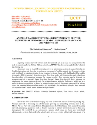 International Journal of Computer Engineering and Technology (IJCET), ISSN 0976-6367(Print),
ISSN 0976 - 6375(Online), Volume 5, Issue 6, June (2014), pp. 01-10 © IAEME
1
ANOMALY BASED DETECTION AND PREVENTION TO PROVIDE
SECURE MANET USING DUAL HEAD CLUSTER IN HIERARCHICAL
COOPERATIVE IDS
Ms. Maheshwari Sonawane1
, Saniya Anasari2
1, 2
Department of Electronics & Telecommunications, DYPSOE, PUNE, INDIA
ABSTRACT
A purely wireless network wherein each device itself acts as a node and also performs the
task of router is called as Mobile Ad-hoc network. A MANET has become a need of today’s fastest
developing era.
A measure issue in MANET is security as it is an autonomous system of nodes which has no
fixed infrastructure and also, due to continuous movement of mobile nodes it has dynamic topology
so it is difficult to maintain security. In our proposed system a cluster with dual head will be used in
cooperative IDS for anomaly detection system .Two head nodes will be protecting each other from
intrusion along with detecting intrusion for cluster member. This intrusion can be detected by
signature analysis or anomaly based detection. Anomaly based detection will detect intrusion by
monitoring the whole system activities. Our proposed system will also find attacks which are new
and which were not possible to detect by using signature analysis. Proposed system will be able to
detect the anomaly behaviour of the attacks like black hole, Dos and flood anomaly. As a result of
our research work a stable, secure network will get formed.
Keywords: IDS, MANET, Cluster, Anomaly Detection system, Dos, Black –Hole Attack,
Secure Network.
1. INTRODUCTION
Due to the need of fastest developing era users of network are now increasing day by day.
Wireless network is becoming one of the fastest growing and demanding networks now a day.
Mobile Ad-hoc Network is one of them. The applications of MANET range from a one-off meeting
network, emergency operations such as disaster recovery to military applications due to their easy
deployment [8]. MANET is an autonomous system which does not have any centralized
administrative system. Each node of a network also serves as a router while itself being a part of a
INTERNATIONAL JOURNAL OF COMPUTER ENGINEERING &
TECHNOLOGY (IJCET)
ISSN 0976 – 6367(Print)
ISSN 0976 – 6375(Online)
Volume 5, Issue 6, June (2014), pp. 01-10
© IAEME: www.iaeme.com/ijcet.asp
Journal Impact Factor (2014): 8.5328 (Calculated by GISI)
www.jifactor.com
IJCET
© I A E M E
 