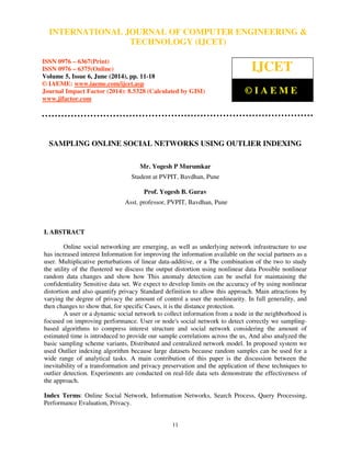 International Journal of Computer Engineering and Technology (IJCET), ISSN 0976-6367(Print),
ISSN 0976 - 6375(Online), Volume 5, Issue 6, June (2014), pp. 11-18 © IAEME
11
SAMPLING ONLINE SOCIAL NETWORKS USING OUTLIER INDEXING
Mr. Yogesh P Murumkar
Student at PVPIT, Bavdhan, Pune
Prof. Yogesh B. Gurav
Asst. professor, PVPIT, Bavdhan, Pune
I. ABSTRACT
Online social networking are emerging, as well as underlying network infrastructure to use
has increased interest Information for improving the information available on the social partners as a
user. Multiplicative perturbations of linear data-additive, or a The combination of the two to study
the utility of the flustered we discuss the output distortion using nonlinear data Possible nonlinear
random data changes and show how This anomaly detection can be useful for maintaining the
confidentiality Sensitive data set. We expect to develop limits on the accuracy of by using nonlinear
distortion and also quantify privacy Standard definition to allow this approach. Main attractions by
varying the degree of privacy the amount of control a user the nonlinearity. In full generality, and
then changes to show that, for specific Cases, it is the distance protection.
A user or a dynamic social network to collect information from a node in the neighborhood is
focused on improving performance. User or node's social network to detect correctly we sampling-
based algorithms to compress interest structure and social network considering the amount of
estimated time is introduced to provide our sample correlations across the us, And also analyzed the
basic sampling scheme variants, Distributed and centralized network model. In proposed system we
used Outlier indexing algorithm because large datasets because random samples can be used for a
wide range of analytical tasks. A main contribution of this paper is the discussion between the
inevitability of a transformation and privacy preservation and the application of these techniques to
outlier detection. Experiments are conducted on real-life data sets demonstrate the effectiveness of
the approach.
Index Terms: Online Social Network, Information Networks, Search Process, Query Processing,
Performance Evaluation, Privacy.
INTERNATIONAL JOURNAL OF COMPUTER ENGINEERING &
TECHNOLOGY (IJCET)
ISSN 0976 – 6367(Print)
ISSN 0976 – 6375(Online)
Volume 5, Issue 6, June (2014), pp. 11-18
© IAEME: www.iaeme.com/ijcet.asp
Journal Impact Factor (2014): 8.5328 (Calculated by GISI)
www.jifactor.com
IJCET
© I A E M E
 