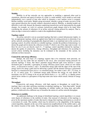 International Journal of Computer Engineering and Technology (IJCET), ISSN 0976-6367(Print),
ISSN 0976 - 6375(Online), Volume 5, Issue 6, June (2014), pp. 19-27 © IAEME
22
Mobility
Mobility in ad hoc networks are two approaches to modeling a approach often used in
simulations, direction and speed of motion of a node is a node mobility vector model as each node
independently over a period of time after which its dynamics a new random vector is assigned,
Defines mobility vector picks. Models group movement, whereby a group of nodes can move in the
same general direction also recently studied a theoretical analysis, Mobility, as detailed models are
difficult to work with. Instead, the dynamics underlying transmission can be represented by the graph
changes. for example, we work in a primary transmission graph changes need to be made when
considering the amount of robustness of an ad-hoc network routing protocol by analysis; That is,
when an edge is removed or added to a node in the neighborhood changes.
Topology control
An ad hoc network is not an associated topology that lack a central infrastructure implies. in
fact, an appropriate topology which are applied more high level routing protocols to determine if an
ad-hoc network consisting of geographically dispersed nodes is an important task in this section we
topology control, An ad hoc network in a suitable topology, consider the problem of determining v to
denote the graph and let denote the collection of nodes V which is one of the edge node in node v in
there for you if you can directly reach if v. T topology control algorithm returned by topology t
denote the quality of connectivity., Energy efficiency, throughput and robustness for according to
several criteria including the dynamics can be evaluated in the remainder of this section, we
elaborate on these measures.
Connectivity and energy-efficiency
Perhaps, the most basic of a topology requires that it be connected. more precisely, we
require that any two nodes that are attached to the axe-ji. Also associated routing protocols for
network topology T forms, that there's potential energy-efficient path exists between a source
destination pair is desirable. a perception of energy efficiency power factor, which we now define
stress.., as discussed in section 2, and v. To determine energy path with the edges of the sum of the
energy used to be along a path used for delivering a packet and the distance between a polynomial
function is a transmission from you to v so consumed energy, two nodes u and v, EC (, V) (resp., et
al. (U, v)) and-ji (resp., T) v minimum energy paths between the energy we now denote the
maximum, over all T's energy to be set up and stretch factor v, e ~ (u, v)/ET (u, v), Quality power
stretch factor similar to a perception of hop hop-count ratio factor which stretch. Instead of energy
that way.
Throughput
Connectivity and energy efficiency, with high capacity or throughput, we would like a
topology; that is any other satisfying constraints in topology topology as, "more than traffic" should
be possible to route network features depending on whether studies are being done and traffic
patterns, is believed to be a different way to formalize the notion of a ad-hoc network throughput.
Robustness to mobility
An additional challenge in the design of distributed topology control algorithms is to ensure
some degree of robustness to the mobility of nodes. One measure of robustness of the topology is
given by the maximum number of nodes that need to change their topology information as a result of
a movement of a node. This number, which may be referred to as the adaptability of the topology
control algorithm, depends on the size of the transmission neighbourhood of the mobile node u, and
the relative location of the nodes. The topology control algorithms based on proximity graphs all
 