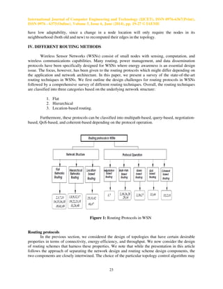 International Journal of Computer Engineering and Technology (IJCET), ISSN 0976-6367(Print),
ISSN 0976 - 6375(Online), Volume 5, Issue 6, June (2014), pp. 19-27 © IAEME
23
have low adaptability, since a change in a node location will only require the nodes in its
neighbourhood (both old and new) to recomputed their edges in the topology.
IV. DIFFERENT ROUTING METHODS
Wireless Sensor Networks (WSNs) consist of small nodes with sensing, computation, and
wireless communications capabilities. Many routing, power management, and data dissemination
protocols have been specifically designed for WSNs where energy awareness is an essential design
issue. The focus, however, has been given to the routing protocols which might differ depending on
the application and network architecture. In this paper, we present a survey of the state-of-the-art
routing techniques in WSNs. We first outline the design challenges for routing protocols in WSNs
followed by a comprehensive survey of different routing techniques. Overall, the routing techniques
are classified into three categories based on the underlying network structure:
1. Flat
2. Hierarchical
3. Location-based routing.
Furthermore, these protocols can be classified into multipath-based, query-based, negotiation-
based, QoS-based, and coherent-based depending on the protocol operation.
Figure 1: Routing Protocols in WSN
Routing protocols
In the previous section, we considered the design of topologies that have certain desirable
properties in terms of connectivity, energy-efficiency, and throughput. We now consider the design
of routing schemes that harness these properties. We note that while the presentation in this article
follows the approach of separating the network design and routing scheme design components, the
two components are closely intertwined. The choice of the particular topology control algorithm may
 