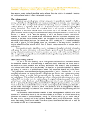 International Journal of Computer Engineering and Technology (IJCET), ISSN 0976-6367(Print),
ISSN 0976 - 6375(Online), Volume 5, Issue 6, June (2014), pp. 19-27 © IAEME
24
have a strong impact on the choice of the routing scheme. Since the topology is constantly changing,
the routing scheme has to be robust to changes in topology.
Flat routing protocols
For an ad hoc network, given a topology, represented by an undirected graph G = (V, E), a
routing scheme has to select paths between source destination pairs in much the same manner as in
wired networks. Two paradigms that underlie Internet routing protocols are Distance Vector (DV)
and Link State (LS) algorithms. Both DV and LS algorithms require continual exchange of global
routing information. This enables the individual nodes of the network to maintain a close
approximation of the current network map at every instant. For ad hoc networks, proactive routing
protocols follow the DV or LS paradigm and attempt to keep routing information for all the nodes up
to date, e.g., OLSR, DSDV. When the topology of an ad hoc network is under constant flux,
however, LS generates large number of link state changes, while DV algorithms frequently suffer
from out of date state. The size of the network and the mobility of the nodes are two hurdles in the
design of scalable routing protocols. For example, the DSDV protocol has O(1) stretch but requires
each node to store an O(n)-size distance vector; one consequence of the latter memory overhead is
that the adaptability of the network is high since all distance vectors may need to be updated when a
node moves.
In contrast to proactive algorithms, reactive routing protocols cache topological information
and update the cached information on-demand. Reactive protocols avoid the prohibitive cost of
routing information maintenance of proactive protocols, and tend to work well in practice. While the
idea of aggressive caching and occasional update results in good average performance, the worst-
case latency could be high.
Hierarchical routing protocols
The idea of one-level clustering can be easily generalized to multilevel hierarchical network
decomposition. Indeed, this is an old concept in networking dating back to the 70s. While many of
the hierarchical routing protocols were originally designed for fixed networks, they are applicable,
with suitable modification, for ad hoc networks. The main idea of hierarchical routing is to organize
the network as a hierarchy of nested clusters of nodes. Each node of the network is a level-0 cluster.
The level-i clusters are grouped together into a certain number of level-i + 1 clusters, for i > 0. In the
most basic clustering, one assumes that all level-i clusters are disjoint; many routing protocols use
overlapping clusters to provide fault-tolerance and make the protocol more adaptive to dynamic
network changes. A hierarchical control structure enforces a hierarchical addressing on the network
nodes, which can form the basis of a routing scheme. In a typical routing scheme, each cluster elects
certain leaders within the cluster, which obtain and represent network state information at multiple
levels of granularity. Routing can be performed by forwarding the given packet to a leveL/cluster
which contains the destination node, successively for decreasing value of i, until the packet reaches a
level-0 cluster containing the destination, which is the destination itself. Routing protocols differ in
the precise mechanism by which network state information is gathered and the particular paths used
in the routing process.
The hierarchical control structures on which different routing protocols are based differ in the
number m of levels of the hierarchy, the size and diameter of the clusters at different levels of the
hierarchy, and amount of overlap among the clusters. The different choices lead to a natural trade off
between memory overhead and the stretch factor. Reviews several practical hierarchical clustering
protocols proposed for ad hoc networks. Most of these protocols rely on heuristics and, as such, do
not provide provable worst-case guarantees.
 