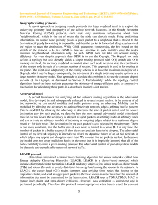 International Journal of Computer Engineering and Technology (IJCET), ISSN 0976-6367(Print),
ISSN 0976 - 6375(Online), Volume 5, Issue 6, June (2014), pp. 19-27 © IAEME
25
Geographic routing protocols
A recent approach to designing simple protocols that keep overhead small is to exploit the
underlying geometry (and geography) of the ad hoc network locations, in the Greedy Perimeter
Stateless Routing (GPSR) protocol, each node only maintains information about their
"neighbourhood", which is the set of nodes that the node can directly reach. Using positioning
information, the source node greedily passes a given packet to a neighbour that is closest to the
destination; if greedy forwarding is impossible, and then the packet is forwarded along a perimeter of
the region to reach the destination. While GPSR guarantees connectivity, the best bound on the
stretch of the protocol is f~ (n). GPSR is however, adaptive to node mobility since the nodes
maintain neighbourhood information only. As such, GPSR does not take into account energy
efficiency. An even simpler approach than GPSR is to use the O-graph. The O-graph not only
defines a topology but also directly yields a simple routing protocol with O(1) stretch and O(1)
memory overhead; the memory overhead is constant since each node needs to store the coordinates
of the nearest node in each of a constant number of sectors. This approach is used in for routing in
the plane. The worst-case adaptability of the routing scheme is at least the maximum in-degree of a
O-graph, which may be large; consequently, the movement of a single node may require updates in a
large number of nearby nodes. One approach to alleviate this problem is to use the constant-degree
variants of the O-graph, as discussed in Section 3. Unfortunately, while the topology control
algorithms based on these variants guarantee the existence of energy-efficient paths, a constructive
mechanism for calculating these paths in a distributed manner is not known.
Adversarial model
A second framework for analyzing ad hoc network routing algorithms is the adversarial
model, first developed in and subsequently enhanced in several recent studies. In the context of ad
hoc networks, we can model mobility and traffic patterns using an adversary. Mobility can be
modelled by allowing the adversary to activate/deactivate network edges; arbitrary traffic patterns
Can be modelled by allowing the adversary to determine the rate of packet arrival and the source
destination pairs for each packet, we describe here the most general adversarial model considered
thus far. In this model, the adversary is allowed to inject packets at arbitrary nodes at arbitrary times
and can activate an arbitrary number of incoming or outgoing edges subject to a maximum degree
bound z~ for each node. The destination for the each packet is also selected by the adversary. There
is one more constraint, that the buffer size of each node is limited to a value B. If at any time, the
number of packets in a buffer exceeds B then the excess packets have to be dropped. The adversarial
control of the network topology is intended to model the dynamic nature of an ad hoc network in
which edges may appear and disappear over time. We assume that no packets are lost; furthermore
the model does not cover malicious faults in the sense that it is implicitly assumed that all of the
nodes faithfully execute a given routing protocol. The adversarial control of packet injection models
the dynamic and unpredictable nature of network traffic.
LEACH protocol
Heinzelman introduced a hierarchical clustering algorithm for sensor networks, called Low
Energy Adaptive Clustering Hierarchy (LEACH). LEACH is a cluster-based protocol, which
includes distributed cluster formation. LEACH randomly selects a few sensor nodes as cluster heads
(CHs) and rotates this role to evenly distribute the energy load among the sensors in the network. In
LEACH, the cluster head (CH) nodes compress data arriving from nodes that belong to the
respective cluster, and send an aggregated packet to the base station in order to reduce the amount of
information that must be transmitted to the base station. LEACH uses a TDMA/CDMA MAC to
reduce inter-cluster and intra-cluster collisions. However, data collection is centralized and is
performed periodically. Therefore, this protocol is most appropriate when there is a need for constant
 