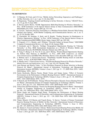 International Journal of Computer Engineering and Technology (IJCET), ISSN 0976-6367(Print),
ISSN 0976 - 6375(Online), Volume 5, Issue 6, June (2014), pp. 19-27 © IAEME
27
VII. REFERENCES
[1] I. Chlamtac, M. Conti, and J.-N. Liu, “Mobile Ad hoc Networking: Imperatives and Challenges,”
Ad Hoc Networks, vol. 1, no. 1, pp. 13– 64, July 2003.
[2] R. Rajaraman, “Topology Control and Routing in Ad hoc Networks: A Survey,” SIGACT News,
vol. 33, pp. 60–73, June 2002.
[3] S. Biswas and R. Morris, “ExOR: Opportunistic Multi-Hop Routing for Wireless Networks,” in
Proc. ACM Conference of the Special Interest Group on Data Communication (SIGCOMM),
Philadelphia, PA, USA, August 2005, pp. 133–144.
[4] P. Larsson, “Selection Diversity Forwarding in a Multihop Packet Radio Network With Fading
Channel and Capture,” ACM Mobile Computing and Communications Review, vol. 5, no. 4,
pp. 47–54, October 2001.
[5] S. Chachulski, M. Jennings, S. Katti, and D. Katabi, “Trading Structure for Randomness in
Wireless Opportunistic Routing,” in Proc. ACM Conference of the Special Interest Group on
Data Communication(SIGCOMM), Kyoto, Japan, August 2007, pp. 169–180.
[6] C. Fragouli, J.-Y. L. Boudec, and J. Widmer, “Network Coding: an Instant Primer,” SIGCOMM
Computer Communication Review, vol. 36,pp. 63–68, January 2006.
[7] I. Leontiadis and C. Mascolo, “GeOpps: Geographical Opportunistic Routing for Vehicular
Networks,” in Proc. IEEE International Symposium on a World of Wireless Mobile and
Multimedia Networks (WoWMoM), Helsinki, Finland, June 2007, pp. 1–6.
[8] S. Yang, F. Zhong, C. K. Yeo, B. S. Lee, and J. Boleng, “Position Based Opportunistic Routing
for Robust Data Delivery in MANETs,” in Proc. 2009 IEEE Conference on Global
Telecommunications (GLOBECOM), Honolulu, Hawaii, USA, December 2009, pp. 1325–1330.
[9] J. Behrens and J. J. Garcia-Luna-Aceves, “Distributed, Scalable Routing based on Link-State
Vectors,” in Proc. ACM SIGCOMM, 1994, pp. 136–147.
[10] S. Murthy and J. J. Garcia-Luna-Aceves, “An Efficient Routing Protocol for Wireless Networks,”
Mobile Networks and Applications, vol. 1, no. 2, pp. 183–197, October 1996.
[11] Aarti Bairagi and Shweta Yadav, “A New Parameter Proposed for Route Selection in Routing
Protocol for Manet”, International Journal of Information Technology and Management
Information Systems (IJITMIS), Volume 4, Issue 1, 2013, pp. 31 - 37, ISSN Print: 0976 – 6405,
ISSN Online: 0976 – 6413.
[12] Sunita Kushwaha, Bhavna Narain, Deepti Verma and Sanjay kumar, “Effect of Scenario
Environment on the Performance of Manets Routing Protocol: AODV”, International Journal of
Computer Engineering & Technology (IJCET), Volume 2, Issue 1, 2011, pp. 33 - 38, ISSN Print:
0976 – 6367, ISSN Online: 0976 – 6375.
[13] V.Ramesh and Dr.P.Subbaiah, “Energy Efficient Preemptive Dynamic Source Routing Protocol
for Manet”, International Journal of Computer Engineering & Technology (IJCET), Volume 3,
Issue 1, 2012, pp. 213 - 222, ISSN Print: 0976 – 6367, ISSN Online: 0976 – 6375.
[14] Taniya Jain and Neeti Kashyap, “Factors for Designing Routing Protocol in Manet”, International
Journal of Computer Engineering & Technology (IJCET), Volume 4, Issue 5, 2013,
pp. 189 - 193, ISSN Print: 0976 – 6367, ISSN Online: 0976 – 6375.
[15] Saloni Singla and Tripatjot Singh Panag, “Evaluating the Performance of Manet Routing
Protocols”, International Journal of Electronics and Communication Engineering & Technology
(IJECET), Volume 4, Issue 1, 2013, pp. 125 - 130, ISSN Print: 0976- 6464, ISSN Online:
0976 –6472.
[16] Thaker Minesh, S B Sharma and Yogesh Kosta, “A Survey: Variants of Energy Constrained
Reactive Routing Protocols of Mobile Ad Hoc Networks”, International Journal of Electronics
and Communication Engineering & Technology (IJECET), Volume 3, Issue 2, 2012,
pp. 248 - 257, ISSN Print: 0976- 6464, ISSN Online: 0976 –6472.
[17] M. Ahmed, S. Yousef and Sattar J Aboud, “Bidirectional Search Routing Protocol for Mobile Ad
Hoc Networks”, International Journal of Computer Engineering & Technology (IJCET), Volume
4, Issue 1, 2013, pp. 229 - 243, ISSN Print: 0976 – 6367, ISSN Online: 0976 – 6375.
 