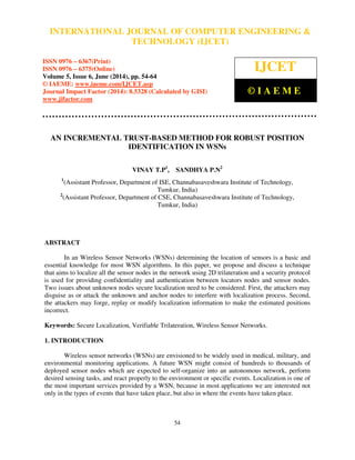 International Journal of Computer Engineering and Technology (IJCET), ISSN 0976-6367(Print),
ISSN 0976 - 6375(Online), Volume 5, Issue 6, June (2014), pp. 54-64 © IAEME
54
AN INCREMENTAL TRUST-BASED METHOD FOR ROBUST POSITION
IDENTIFICATION IN WSNs
VINAY T.P1
, SANDHYA P.N2
1
(Assistant Professor, Department of ISE, Channabasaveshwara Institute of Technology,
Tumkur, India)
2
(Assistant Professor, Department of CSE, Channabasaveshwara Institute of Technology,
Tumkur, India)
ABSTRACT
In an Wireless Sensor Networks (WSNs) determining the location of sensors is a basic and
essential knowledge for most WSN algorithms. In this paper, we propose and discuss a technique
that aims to localize all the sensor nodes in the network using 2D trilateration and a security protocol
is used for providing confidentiality and authentication between locators nodes and sensor nodes.
Two issues about unknown nodes secure localization need to be considered. First, the attackers may
disguise as or attack the unknown and anchor nodes to interfere with localization process. Second,
the attackers may forge, replay or modify localization information to make the estimated positions
incorrect.
Keywords: Secure Localization, Verifiable Trilateration, Wireless Sensor Networks.
1. INTRODUCTION
Wireless sensor networks (WSNs) are envisioned to be widely used in medical, military, and
environmental monitoring applications. A future WSN might consist of hundreds to thousands of
deployed sensor nodes which are expected to self-organize into an autonomous network, perform
desired sensing tasks, and react properly to the environment or specific events. Localization is one of
the most important services provided by a WSN, because in most applications we are interested not
only in the types of events that have taken place, but also in where the events have taken place.
INTERNATIONAL JOURNAL OF COMPUTER ENGINEERING &
TECHNOLOGY (IJCET)
ISSN 0976 – 6367(Print)
ISSN 0976 – 6375(Online)
Volume 5, Issue 6, June (2014), pp. 54-64
© IAEME: www.iaeme.com/IJCET.asp
Journal Impact Factor (2014): 8.5328 (Calculated by GISI)
www.jifactor.com
IJCET
© I A E M E
 