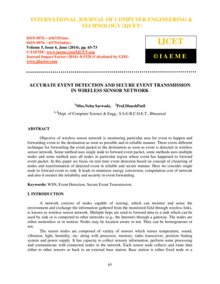 International Journal of Computer Engineering and Technology (IJCET), ISSN 0976-6367(Print),
ISSN 0976 - 6375(Online), Volume 5, Issue 6, June (2014), pp. 65-73 © IAEME
65
ACCURATE EVENT DETECTION AND SECURE EVENT TRANSMISSION
IN WIRELESS SENSOR NETWORK
1
Miss.Neha Sarwade, 2
Prof.DineshPatil
1, 2
Dept. of Computer Science & Engg., S.S.G.B.C.O.E.T., Bhusawal
ABSTRACT
Objective of wireless sensor network is monitoring particular area for event to happen and
forwarding event to the destination as soon as possible and in reliable manner. There exists different
technique for forwarding the event packet to the destination as soon as event is detected in wireless
sensor network. Some method uses single node to forward event packet, some methods uses multiple
nodes and some method uses all nodes in particular region where event has happened to forward
event packet. In this paper we focus on real time event detection based on concept of clustering of
nodes and transformation of detected event in reliable and secure manner. Here we consider single
node to forward event to sink. It leads to minimize energy conversion, computation cost of network
and also it ensures the reliability and security in event forwarding.
Keywords: WSN, Event Detection, Secure Event Transmission.
I. INTRODUCTION
A network consists of nodes capable of sensing, which can monitor and sense the
environment and exchange the information gathered from the monitored field through wireless links,
is known as wireless sensor network. Multiple hops are used to forward data to a sink which can be
used by sink or is connected to other networks (e.g., the Internet) through a gateway. The nodes are
either motionless or in motion. Nodes may be location aware or not. They can be homogeneous or
not.
The sensor nodes are composed of variety of sensors which senses temperature, sound,
vibration, light, humidity, etc. along with processor, memory, radio transceiver, position finding
system and power supply. It has capacity to collect sensory information, perform some processing
and communicate with connected nodes in the network. Each sensor node collects and route data
either to other sensors or back to an external base station. Base station is either fixed node or a
INTERNATIONAL JOURNAL OF COMPUTER ENGINEERING &
TECHNOLOGY (IJCET)
ISSN 0976 – 6367(Print)
ISSN 0976 – 6375(Online)
Volume 5, Issue 6, June (2014), pp. 65-73
© IAEME: www.iaeme.com/IJCET.asp
Journal Impact Factor (2014): 8.5328 (Calculated by GISI)
www.jifactor.com
IJCET
© I A E M E
 