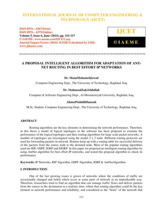 International Journal of Computer Engineering and Technology (IJCET), ISSN 0976-6367(Print), 
ISSN 0976 - 6375(Online), Volume 5, Issue 6, June (2014), pp. 111-117 © IAEME 
INTERNATIONAL JOURNAL OF COMPUTER ENGINEERING  
TECHNOLOGY (IJCET) 
ISSN 0976 – 6367(Print) 
ISSN 0976 – 6375(Online) 
Volume 5, Issue 6, June (2014), pp. 111-117 
© IAEME: www.iaeme.com/IJCET.asp 
Journal Impact Factor (2014): 8.5328 (Calculated by GISI) 
www.jifactor.com 
111 
 
IJCET 
© I A E M E 
A PROPOSAL INTELLIGENT ALGORITHM FOR ADAPTATION OF ANT-NET 
ROUTING IN BEST EFFORT IP NETWORKS 
Dr. MunaMohamedJawad 
Computer Engineering Dept., The University of Technology, Baghdad, Iraq 
Dr. MahmoodZakiAbdullah 
Computer  Software Engineering Dept., Al-Mustansiriyah University, Baghdad, Iraq 
AhmedNahidhHamzah 
M.Sc. Student, Computer Engineering Dept., The University of Technology, Baghdad, Iraq 
ABSTRACT 
Routing algorithms are the key elements in determining the network performance. Therefore, 
in this thesis a model of logical topologies in the software has been proposed to examine the 
performance of the logical topologies and their routing algorithms for large scale packet networks. A 
number of topologies are investigated using the model 2 x 2 node. Different routing protocols are 
used for forwarding packets in network. Routers keep up with a routing table for successful delivery 
of the packets from the source node to the destined node. Most of the popular routing algorithms 
used are RIP, OSPF, IGRP and EIGRP. In this paper we proposed an intelligent routing algorithm by 
using AntNet algorithm for best effort IP networks, and tested this proposal algorithm to check its 
performance. 
Keywords: IP Networks, RIP Algorithm, OSPF Algorithm, IGRP  AntNetAlgorithm. 
I. INTRODUCTION 
One of the fast growing issues is grown of networks where the conditions of traffic are 
occasionally changed and failed which occur at some parts of network in an unpredictable way. 
Therefore, researchers tried to find an algorithm that can manage traffic flows and deliver packets 
from the source to the destination in a realistic time, where that routing algorithm could be the key 
element in network performance and reliability, and considered as the “brain” of the network that 
 